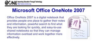 Microsoft Office OneNote 2007
Office OneNote 2007 is a digital notebook that
provides people one place to gather their notes
and information, powerful search to find what
they are looking for quickly, and easy-to-use
shared notebooks so that they can manage
information overload and work together more
effectively.
 
