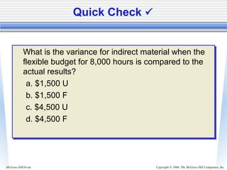 Copyright © 2006. The McGraw-Hill Companies, Inc.McGraw-Hill/Irwin
Quick Check 
What is the variance for indirect material when the
flexible budget for 8,000 hours is compared to the
actual results?
a. $1,500 U
b. $1,500 F
c. $4,500 U
d. $4,500 F
What is the variance for indirect material when the
flexible budget for 8,000 hours is compared to the
actual results?
a. $1,500 U
b. $1,500 F
c. $4,500 U
d. $4,500 F
 