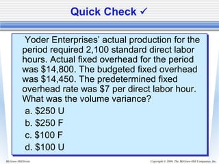 Copyright © 2006. The McGraw-Hill Companies, Inc.McGraw-Hill/Irwin
Quick Check 
Yoder Enterprises’ actual production for the
period required 2,100 standard direct labor
hours. Actual fixed overhead for the period
was $14,800. The budgeted fixed overhead
was $14,450. The predetermined fixed
overhead rate was $7 per direct labor hour.
What was the volume variance?
a. $250 U
b. $250 F
c. $100 F
d. $100 U
Yoder Enterprises’ actual production for the
period required 2,100 standard direct labor
hours. Actual fixed overhead for the period
was $14,800. The budgeted fixed overhead
was $14,450. The predetermined fixed
overhead rate was $7 per direct labor hour.
What was the volume variance?
a. $250 U
b. $250 F
c. $100 F
d. $100 U
 
