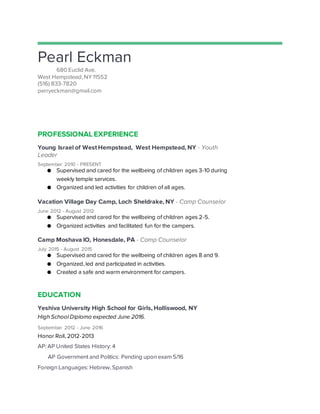 Pearl Eckman
680 Euclid Ave.
West Hempstead, NY 11552
(516) 833-7820
perryeckman@gmail.com
PROFESSIONAL EXPERIENCE
Young Israel of West Hempstead, West Hempstead, NY - Youth
Leader
September 2010 - PRESENT
● Supervised and cared for the wellbeing of children ages 3-10 during
weekly temple services.
● Organized and led activities for children of all ages.
Vacation Village Day Camp, Loch Sheldrake, NY - Camp Counselor
June 2012 - August 2012
● Supervised and cared for the wellbeing of children ages 2-5.
● Organized activities and facilitated fun for the campers.
Camp Moshava IO, Honesdale, PA - Camp Counselor
July 2015 - August 2015
● Supervised and cared for the wellbeing of children ages 8 and 9.
● Organized, led and participated in activities.
● Created a safe and warm environment for campers.
EDUCATION
Yeshiva University High School for Girls, Holliswood, NY
High School Diploma expected June 2016.
September 2012 - June 2016
Honor Roll, 2012-2013
AP: AP United States History: 4
AP Government and Politics: Pending upon exam 5/16
Foreign Languages: Hebrew, Spanish
 