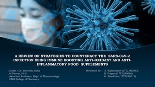 A REVIEW ON STRATEGIES TO COUNTERACT THE SARS-CoV-2
INFECTION USING IMMUNE BOOSTING ANTI-OXIDANT AND ANTI-
INFLAMMATORY FOOD SUPPLEMENTS
Guide : Dr. Suvendu Saha Presented by : S. Rajinikanth (17T21R0033)
M.Pharm, Ph.D. G. Pragna (17T21R0066)
Associate Professor, Dept. of Pharmacology G. Niveditha (17T21R0013)
CMR College of Pharmacy
 