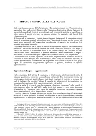 Valutazione intermedia indipendente del DocUP Obiettivo 2 Regione Marche 2000-2006
Ecosfera S.p.A Rapporto di valutazione intermedia 9
1. DISEGNO E METODO DELLA VALUTAZIONE
Sulla base di quanto previsto dall’offerta tecnica e dal contratto stipulato con l’Amministrazione
regionale, è stato predisposto il Disegno della Valutazione, finalizzato a definire il percorso di
lavoro, individuando gli obiettivi, la metodologia e gli strumenti di analisi e ad identificare un
primo elenco di quesiti prioritari, che possano riflettere le aspettative dei fruitori della
valutazione stessa.
Il Disegno ed, in particolare, i risultati inerenti i quesiti fondamentali di valutazione, sono il
frutto di un processo graduale di confronto con l’Autorità di Gestione, che ha portato alla
condivisione sostanziale dell’impostazione metodologica ed operativa del complesso delle
attività di valutazione intermedia.
L’approccio interattivo, con il quale si accoglie l’impostazione suggerita dagli orientamenti
comunitari2
, caratterizza in effetti ciascuna fase della valutazione intermedia, allo scopo di
favorire un processo di co-decisione frutto di un costante dialogo tra Valutatore ed AdG,
affinché quest’ultima, partecipando al processo valutativo, possa comprendere al meglio i
meccanismi e le modalità di indagine e apprezzare il valore dei risultati a cui si è pervenuti3
.
Coerentemente con il nuovo significato che l’attuale programmazione attribuisce all’attività
valutativa, lo stesso Disegno della Valutazione va inteso come uno strumento flessibile, da
adattare periodicamente all’andamento del Programma, individuando di volta in volta quegli
aspetti che risulteranno maggiormente significativi e, pertanto, meritevoli di specifici
approfondimenti.
Approccio metodologico e i soggetti coinvolti
Nello svolgimento delle attività di valutazione si è fatto ricorso alle tradizionali tecniche di
indagine quantitativa, incentrate sostanzialmente sull’analisi delle informazioni fornite dal
monitoraggio, sintetizzate dagli indicatori individuati, e dei dati di contesto, in aggiunta alle
quali il Valutatore ha previsto l’utilizzo di modalità di valutazione di tipo qualitativo che
permettano l’accrescimento delle capacità interpretative e di analisi.
Di qui la scelta di orientarsi verso la cosiddetta valutazione “partecipata”, che prevede il
coinvolgimento, oltre che dell’AdG, anche degli altri soggetti a vario titolo interessati
all’attuazione del Programma e che, grazie alle specifiche competenze e conoscenze, possono
fornire un contributo di valore rispetto ai temi indagati.
Le ragioni a sostegno di questo orientamento sono da ricercare nella maggiore efficacia propria
dei metodi di analisi qualitativa ai fini dell’individuazione in itinere di criticità di tipo strategico
o procedurale e di appropriate soluzioni rettificative, di una più rapida diffusione delle best
2
I principali riferimenti in tema di valutazione intermedia sono rappresentati dal Regolamento 1260/99 (art. 42),
dal documento di lavoro metodologico della Commissione Europea “La valutazione intermedia degli interventi dei
Fondi strutturali”, working paper n. 8, dicembre 2000 e dai due documenti di indirizzo tecnico e metodologico
elaborati dall’UVAL (Unità di Valutazione degli Investimenti Pubblici): Orientamenti per l’organizzazione della
Valutazione Intermedia dei Programmi Operativi e Linee Guida per la Valutazione Intermedia dei Programmi
Operativi (giugno 2001).
3
Il Reg. (CE) 1260/1999 all’art. 42 stabilisce che l’Autorità di Gestione è responsabile della valutazione ed è
anche, al tempo stesso, diretta beneficiaria del processo valutativo, nel senso che i risultati ottenuti serviranno a
orientare l’attività di programmazione, motivo per il quale essa è particolarmente interessata alle dinamiche di
interazione ed alla restituzione dell’attività valutativa.
 