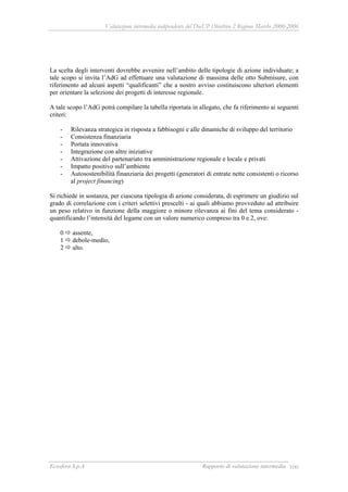 Valutazione intermedia indipendente del DocUP Obiettivo 2 Regione Marche 2000-2006
Ecosfera S.p.A Rapporto di valutazione intermedia 100
La scelta degli interventi dovrebbe avvenire nell’ambito delle tipologie di azione individuate; a
tale scopo si invita l’AdG ad effettuare una valutazione di massima delle otto Submisure, con
riferimento ad alcuni aspetti “qualificanti” che a nostro avviso costituiscono ulteriori elementi
per orientare la selezione dei progetti di interesse regionale.
A tale scopo l’AdG potrà compilare la tabella riportata in allegato, che fa riferimento ai seguenti
criteri:
- Rilevanza strategica in risposta a fabbisogni e alle dinamiche di sviluppo del territorio
- Consistenza finanziaria
- Portata innovativa
- Integrazione con altre iniziative
- Attivazione del partenariato tra amministrazione regionale e locale e privati
- Impatto positivo sull’ambiente
- Autosostenibilità finanziaria dei progetti (generatori di entrate nette consistenti o ricorso
al project financing)
Si richiede in sostanza, per ciascuna tipologia di azione considerata, di esprimere un giudizio sul
grado di correlazione con i criteri selettivi prescelti - ai quali abbiamo provveduto ad attribuire
un peso relativo in funzione della maggiore o minore rilevanza ai fini del tema considerato -
quantificando l’intensità del legame con un valore numerico compreso tra 0 e 2, ove:
0 assente,
1 debole-medio,
2 alto.
 