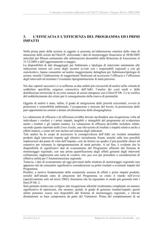 Valutazione intermedia indipendente del DocUP Obiettivo 2 Regione Marche 2000-2006
Ecosfera S.p.A Rapporto di valutazione intermedia 101
3. L’EFFICACIA E L’EFFICIENZA DEL PROGRAMMA ED I PRIMI
IMPATTI
Nella prima parte della sezione in oggetto si presenta un’elaborazione sintetica dello stato di
attuazione delle azioni del DocUP, utilizzando i dati di monitoraggio finanziario al 30/06/2003
articolati per Misura unitamente alle informazioni desumibili dalla Relazione di Esecuzione al
31/12/2003 e dall’aggiornamento a maggio.
La disponibilità di dati disaggregati per Submisura e tipologia di intervento unitamente alle
indicazioni emerse nel corso degli incontri avviati con i responsabili regionali e con gli
stakeholders, hanno consentito un’analisi maggiormente dettagliata per Submisura/tipologia di
azione, nonché l’elaborazione di suggerimenti finalizzati ad accrescere l’efficacia e l’efficienza
degli interventi ed orientare l’eventuale riprogrammazione di metà percorso.
Nei due capitoli successivi ci si sofferma su due ambiti più circoscritti di analisi nella volontà di
soddisfare specifiche esigenze conoscitive dell’AdG: l’analisi dei costi medi e della
distribuzione territoriale di un certo numero di azioni intraprese con il DocUP Ob. 2 e la verifica
del soddisfacimento dei criteri per il conseguimento della riserva di premialità.
Oggetto di analisi è stato, infine, il grado di integrazione delle priorità orizzontali, ovvero la
protezione e sostenibilità ambientale, l’occupazione e mercato del lavoro, la promozione delle
pari opportunità tra uomini e donne ed eliminazione delle disuguaglianze.
La valutazione di efficacia e di efficienza avrebbe dovuto racchiudere una ricognizione volta ad
individuare i risultati e i primi impatti, tangibili e intangibili del programma ed evidenziare
anche i risultati e gli impatti inattesi. La valutazione di efficacia dovrebbe includere infatti,
secondo quanto riportato nelle Linee Guida, una rilevazione di risultati e impatti relativa anche a
effetti inattesi, e come tali non inclusi nel sistema degli indicatori.
Tale analisi ha lo scopo di accrescere la consapevolezza dell’AdG sui risultati immediati
prodotti dagli interventi rispetto agli obiettivi inizialmente fissati, nonché sulle loro possibili
implicazioni dal punto di vista dell’impatto, così da fornire un quadro il più possibile chiaro ed
esaustivo per orientare la riprogrammazione di metà periodo. A tal fine, è evidente che la
disponibilità di significativi dati di avanzamento del Programma afferenti dal Sistema di
monitoraggio regionale, con una prima quantificazione degli effetti generati dagli interventi
cofinanziati, rappresenta una sorta di conditio sine qua non per procedere a considerazioni di
effettiva utilità per l’Amministrazione regionale.
Tuttavia, i dati di avanzamento ad oggi pervenuti dalla struttura di monitoraggio regionale non
appaiono tali da consentire significative considerazioni su primi risultati o eventuali impatti del
Programma.
Peraltro, a motivo fondamentale della sostanziale assenza di effetti e primi impatti prodotti,
nonché dell’attuale stato di attuazione del Programma va citato il ritardo nell’avvio
(operativamente solo ad inizio 2002), fenomeno che ha riguardato in modo più generale tutti i
DocUP Ob. 2.
Sarà pertanto nostra cura svolgere tale ricognizione allorché risulteranno completate un numero
significativo di operazioni, che saranno, quindi, in grado di generare risultati/impatti; questi
ultimi potranno essere resi disponibili dal Sistema di monitoraggio regionale, o rilevati
direttamente su base campionaria da parte del Valutatore. Prima del completamento di un
 