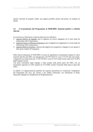 Valutazione intermedia indipendente del DocUP Obiettivo 2 Regione Marche 2000-2006
Ecosfera S.p.A Rapporto di valutazione intermedia 102
numero rilevante di progetti, infatti, non appare possibile alcuna rilevazione, né mediata né
diretta.
3.1 L’avanzamento del Programma al 30/06/2003: elementi positivi e criticità
rilevate
La performance finanziaria è espressa attraverso tre indicatori:
capacità effettiva di impegno, pari al rapporto tra risorse impegnate ed il costo totale da
rendicontare alla Commissione;
capacità di spesa o efficienza realizzativa, pari al rapporto tra i pagamenti e il costo totale da
rendicontare alla Commissione;
capacità effettiva di utilizzo, espressa dal rapporto tra erogazioni e impegni ovvero quanto è
stato speso rispetto all’impegnato.
Dallo stato di attuazione al 30/06/2003 si evince un significativo avanzamento rispetto ai valori
registrati alla fine del 2002, con impegni pari a 62.597.520,21 €, circa il 19,33% del costo totale,
e pagamenti da rendicontare per 11.443.525,88 €, ossia il 3,53% delle risorse totali ed il 18,28%
degli impegni assunti.
Una parte consistente degli impegni è stata assunta nella prima parte del 2003, con un
incremento superiore al 124% rispetto al 31/12/2002, mentre l’aumento della spesa è quasi del
250%.
La tabella e le rappresentazioni grafiche che seguono permettono di visualizzare l’andamento
del Programma per asse, per misura e per ambito territoriale, con riferimento al Piano
finanziario allegato al Complemento di Programmazione.
 