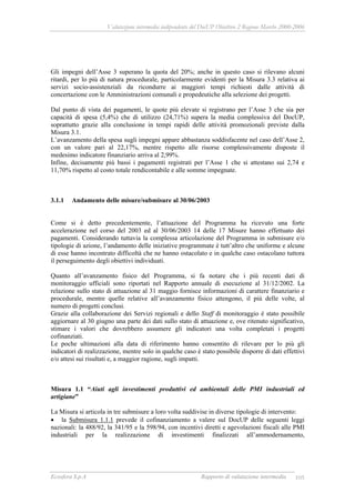 Valutazione intermedia indipendente del DocUP Obiettivo 2 Regione Marche 2000-2006
Ecosfera S.p.A Rapporto di valutazione intermedia 105
Gli impegni dell’Asse 3 superano la quota del 20%; anche in questo caso si rilevano alcuni
ritardi, per lo più di natura procedurale, particolarmente evidenti per la Misura 3.3 relativa ai
servizi socio-assistenziali da ricondurre ai maggiori tempi richiesti dalle attività di
concertazione con le Amministrazioni comunali e propedeutiche alla selezione dei progetti.
Dal punto di vista dei pagamenti, le quote più elevate si registrano per l’Asse 3 che sia per
capacità di spesa (5,4%) che di utilizzo (24,71%) supera la media complessiva del DocUP,
soprattutto grazie alla conclusione in tempi rapidi delle attività promozionali previste dalla
Misura 3.1.
L’avanzamento della spesa sugli impegni appare abbastanza soddisfacente nel caso dell’Asse 2,
con un valore pari al 22,17%, mentre rispetto alle risorse complessivamente disposte il
medesimo indicatore finanziario arriva al 2,99%.
Infine, decisamente più bassi i pagamenti registrati per l’Asse 1 che si attestano sui 2,74 e
11,70% rispetto al costo totale rendicontabile e alle somme impegnate.
3.1.1 Andamento delle misure/submisure al 30/06/2003
Come si è detto precedentemente, l’attuazione del Programma ha ricevuto una forte
accelerazione nel corso del 2003 ed al 30/06/2003 14 delle 17 Misure hanno effettuato dei
pagamenti. Considerando tuttavia la complessa articolazione del Programma in submisure e/o
tipologie di azione, l’andamento delle iniziative programmate è tutt’altro che uniforme e alcune
di esse hanno incontrato difficoltà che ne hanno ostacolato e in qualche caso ostacolano tuttora
il perseguimento degli obiettivi individuati.
Quanto all’avanzamento fisico del Programma, si fa notare che i più recenti dati di
monitoraggio ufficiali sono riportati nel Rapporto annuale di esecuzione al 31/12/2002. La
relazione sullo stato di attuazione al 31 maggio fornisce informazioni di carattere finanziario e
procedurale, mentre quelle relative all’avanzamento fisico attengono, il più delle volte, al
numero di progetti conclusi.
Grazie alla collaborazione dei Servizi regionali e dello Staff di monitoraggio è stato possibile
aggiornare al 30 giugno una parte dei dati sullo stato di attuazione e, ove ritenuto significativo,
stimare i valori che dovrebbero assumere gli indicatori una volta completati i progetti
cofinanziati.
Le poche ultimazioni alla data di riferimento hanno consentito di rilevare per lo più gli
indicatori di realizzazione, mentre solo in qualche caso è stato possibile disporre di dati effettivi
e/o attesi sui risultati e, a maggior ragione, sugli impatti.
Misura 1.1 “Aiuti agli investimenti produttivi ed ambientali delle PMI industriali ed
artigiane”
La Misura si articola in tre submisure a loro volta suddivise in diverse tipologie di intervento:
• la Submisura 1.1.1 prevede il cofinanziamento a valere sul DocUP delle seguenti leggi
nazionali: la 488/92, la 341/95 e la 598/94, con incentivi diretti e agevolazioni fiscali alle PMI
industriali per la realizzazione di investimenti finalizzati all’ammodernamento,
 