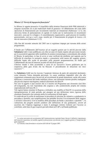 Valutazione intermedia indipendente del DocUP Obiettivo 2 Regione Marche 2000-2006
Ecosfera S.p.A Rapporto di valutazione intermedia 111
Misura 1.2 “Servizi di ingegneria finanziaria”
La Misura in oggetto promuove il riequilibrio della struttura finanziaria delle PMI industriali e
artigiane ricorrendo sia ai più tradizionali fondi di garanzia e di abbattimento del costo delle
operazioni di finanziamento per investimenti materiali ed immateriali (Submisura 1.2.1), che
attraverso forme di partecipazione al capitale di rischio per la realizzazione di investimenti
innovativi, ossia per lo sviluppo e il consolidamento organizzativo, quali processi di ricambio
generazionale, start-up e early stage, nonché per il finanziamento di progetti di ricerca e di
attività innovative (Submisura 1.2.2).
Alla fine del secondo semestre del 2003 non si registrano impegni per nessuna delle azioni
programmate.
Il bando per l’affidamento dell’incarico ad un soggetto gestore per le attività previste dalla
Submisura 1.2.1 è stato pubblicato con oltre un anno di ritardo rispetto alle previsioni iniziali,
per la necessità di apportare delle modifiche di carattere terminologico e procedurale alla scheda
di Misura. In particolare, in fase di avvio si sono verificati dei problemi, poi superati, per la
difficoltà di conciliare la normativa statale e comunitaria sulla natura del soggetto gestore,
difficoltà legata alla scelta di prevedere nella presente programmazione un fondo per
l’abbattimento dei tassi di interesse accanto all’attività di garanzia.
Ulteriore ritardo è stato accumulato a causa di un successivo ricorso giudiziario per la
sospensiva della gara d’asta che ha bloccato il procedimento di attuazione nei mesi
successivi117
.
La Submisura 1.2.2 non ha ricevuto l’auspicato interesse da parte dei potenziali destinatari,
come dimostra l’unica domanda pervenuta. Le cause sembrano imputabili oltre che alla
congiuntura certamente poco favorevole ad investimenti di grandi dimensioni, anche alla scarsa
diffusione e conoscenza del fondo mobiliare chiuso, uno strumento ritenuto peraltro inadeguato
alla piccola impresa marchigiana, realtà di riferimento del DocUP.
Nel caso in oggetto si può asserire che si è inserito nel Programma uno strumento senz’altro
all’avanguardia, ma non rispondente alle esigenze e alle caratteristiche proprie del sistema
imprenditoriale dell’area Ob. 2.
Tali ragioni hanno orientato la Regione a richiedere una modifica al DocUP, in occasione della
riprogrammazione di metà periodo, per giungere ad una definizione meno rigorosa dello
strumento finanziario che consenta anche la costituzione di fondi aperti.
Si condivide poi la scelta di trasformare la procedura di selezione da valutativa a graduatoria in
procedura a sportello, una semplificazione che potrebbe favorire l’avvicinamento delle imprese
a iniziative innovative. Con la modifica della procedura da bando a procedura a sportello118
, la
valutazione dei progetti anziché condurre alla definizione di una graduatoria, servirà ad
accertare che l’impresa raggiunga o meno il punteggio minimo richiesto per l’accesso ai
contributo, sulla base di quei requisiti già individuati nel CdP e nel bando pubblicato.
117
Le notizie pervenute più recentemente dall’Amministrazione regionale fanno rilevare il definitivo superamento
dell’ostacolo in questione, cui sarebbe seguita la sottoscrizione convenzione con il soggetto gestore e l’elargizione dei
primi pagamenti.
118
La richiesta è stata formulata in occasione del CdS del 12 giugno 2003.
 