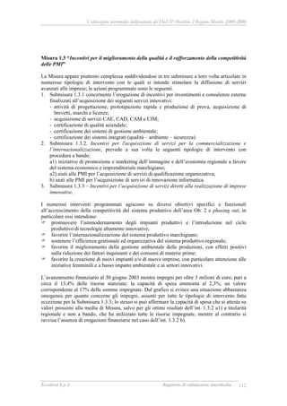 Valutazione intermedia indipendente del DocUP Obiettivo 2 Regione Marche 2000-2006
Ecosfera S.p.A Rapporto di valutazione intermedia 112
Misura 1.3 “Incentivi per il miglioramento della qualità e il rafforzamento della competitività
delle PMI”
La Misura appare piuttosto complessa suddividendosi in tre submisure a loro volta articolate in
numerose tipologie di intervento con le quali si intende stimolare la diffusione di servizi
avanzati alle imprese; le azioni programmate sono le seguenti.
1. Submisura 1.3.1 concernente l’erogazione di incentivi per investimenti e consulenze esterne
finalizzati all’acquisizione dei seguenti servizi innovativi:
- attività di progettazione, prototipazione rapida e produzione di prova, acquisizione di
brevetti, marchi e licenze;
- acquisizione di servizi CAE, CAD, CAM e CIM;
- certificazione di qualità aziendale;
- certificazione dei sistemi di gestione ambientale;
- certificazione dei sistemi integrati (qualità – ambiente – sicurezza).
2. Submisura 1.3.2. Incentivi per l'acquisizione di servizi per la commercializzazione e
l’internazionalizzazione, prevede a sua volta le seguenti tipologie di intervento con
procedura a bando:
a1) iniziative di promozione e marketing dell’immagine e dell’economia regionale a favore
del sistema economico e imprenditoriale marchigiano;
a2) aiuti alle PMI per l’acquisizione di servizi di qualificazione organizzativa;
b) aiuti alle PMI per l’acquisizione di servizi di innovazione informatica.
3. Submisura 1.3.3 – Incentivi per l’acquisizione di servizi diretti alla realizzazione di imprese
innovative.
I numerosi interventi programmati agiscono su diversi obiettivi specifici e funzionali
all’accrescimento della competitività del sistema produttivo dell’area Ob. 2 e phasing out; in
particolare essi intendono:
promuovere l’ammodernamento degli impianti produttivi e l’introduzione nel ciclo
produttivo di tecnologie altamente innovative;
favorire l’internazionalizzazione del sistema produttivo marchigiano;
sostenere l’efficienza gestionale ed organizzativa del sistema produttivo regionale;
favorire il miglioramento della gestione ambientale delle produzioni, con effetti positivi
sulla riduzione dei fattori inquinanti e dei consumi di materie prime;
favorire la creazione di nuovi impianti e/o di nuove imprese, con particolare attenzione alle
iniziative femminili e a basso impatto ambientale e ai settori innovativi.
L’avanzamento finanziario al 30 giugno 2003 mostra impegni per oltre 3 milioni di euro, pari a
circa il 13,4% delle risorse stanziate; la capacità di spesa ammonta al 2,3%, un valore
corrispondente al 17% delle somme impegnate. Dal grafico si evince una situazione abbastanza
omogenea per quanto concerne gli impegni, assunti per tutte le tipologie di intervento fatta
eccezione per la Submisura 1.3.3; lo stesso si può affermare la capacità di spesa che si attesta su
valori prossimi alla media di Misura, salvo per gli ottimi risultati dell’int. 1.3.2 a1) a titolarità
regionale e non a bando, che ha utilizzato tutte le risorse impegnate, mentre al contrario si
ravvisa l’assenza di erogazioni finanziarie nel caso dell’int. 1.3.2 b).
 