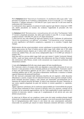 Valutazione intermedia indipendente del DocUP Obiettivo 2 Regione Marche 2000-2006
Ecosfera S.p.A Rapporto di valutazione intermedia 120
Per la Submisura 2.1.1 “Interventi per il trattamento e lo smaltimento delle acque reflue” sono
pervenuti 42 progetti di cui 9 ammessi a finanziamento, di cui 6 in area Ob. 2 e 3 in sostegno
transitorio. L’impegno ammonta a 1.055.866,42 € pari a poco meno del 3% del costo totale da
rendicontare alla Commissione.
Le realizzazioni attese appaiono al contrario di molto superiori agli obiettivi stimati per il 2008
(cfr. tabelle precedenti), un risultato che evidenzia l’opportunità di procedere alla loro
ridefinizione.
La Submisura 2.1.2 “Ristrutturazione e razionalizzazione del ciclo idrico” ha finanziato 3 delle
15 iniziative progettuali presentate, due delle quali ricadono in area Ob. 2; si sono impegnati
complessivamente 1.026.686,19 €, pari al 2,2% degli stanziamenti.
I valori previsti una volta ultimati gli interventi ammessi sia per l’indicatore di realizzazione
“Km di rete razionalizzati e resi efficienti” e di risultato “% di popolazione servita” presentano
un peso significativo sull’obiettivo complessivo, soprattutto se si considera l’esiguità degli
impegni.
Relativamente alle due azioni precedenti, occorre sottolineare la necessità di procedere ad una
rapida approvazione dei Piani d’Ambito previsti dalla Legge Galli; difatti solo il 30% delle
risorse complessivamente disposte per il settore delle risorse idriche può essere utilizzato in
assenza dei suddetti Piani, che sono invece indispensabili dopo il 31/12/2003 per utilizzare il
restante 70%.
Sulla base dell’iter previsto dalla Legge Galli sono stati istituiti 5 Ambiti Territoriali Ottimali
(ATO), i quali non hanno ancora provveduto alla elaborazione dei Piani d’Ambito funzionali
alla realizzazione della Misura, avendo svolto unicamente una ricognizione preliminare delle
infrastrutture esistenti.
L’esito della Submisura 2.1.3 allo stato attuale appare del tutto insoddisfacente.
Per l’intervento relativo al recupero delle aree degradate a causa della coltivazione di cave ora
dismesse è stata presentata un’unica domanda giudicata poi inammissibile. Fortemente ostativi
al buon esito dell’iniziativa appaiono gli alti costi a carico degli Enti Locali a fronte di un
contributo pubblico pari al 50%, una quota evidentemente insufficiente a sostenere le limitate
capacità finanziarie dei potenziali beneficiari.
Gli altri interventi contemplati dalla Submisura (bonifica dei siti inquinati e delle discariche
abbandonate o esaurite, recupero dei siti industriali dismessi), fanno registrare analoghi risultati:
poche domande pervenute (cinque) e tutte ritenute non ammissibili, prevalentemente per la
mancanza dei requisiti prescritti dal bando. Si tratta di una situazione che pone l’attenzione su
una scarsa capacità progettuale da parte del territorio in termini quantitativi e, soprattutto,
qualitativi.
Appare opportuno sottolineare che la condizione imprescindibile per l’ammissibilità dei progetti
è la loro piena conformità al Piano regionale di Bonifica delle aree inquinate, esistente ma da
sottoporre ad un sostanziale aggiornamento, che fra l’altro amplierebbe in modo significativo il
territorio di intervento; tuttavia i tempi per il completamento di tali attività non sono stati
definiti con precisione.
In sintesi per la Misura nel suo complesso, tenuto conto dei tempi considerevolmente lunghi
richiesti per il completamento degli interventi in oggetto, si ravvisa la necessità di privilegiare in
fase di riprogrammazione delle risorse le sole azioni che sono concretamente realizzabili,
rimuovendo ove possibile gli ostacoli di natura finanziaria (intensità dell’aiuto) e attivando
 