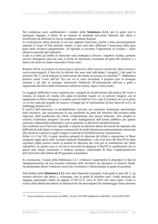 Valutazione intermedia indipendente del DocUP Obiettivo 2 Regione Marche 2000-2006
Ecosfera S.p.A Rapporto di valutazione intermedia 122
Nel complesso poco soddisfacenti i risultati della Submisura 2.2.1, per la quale non si
registrano impegni, a fronte di un numero di domande pervenute inferiore alle attese e
insufficienti ad utilizzare le risorse complessivamente disposte.
Le realizzazioni attese possono in tal caso apparire fuorvianti, poiché è stato percentualmente
superato il target di fine periodo, mentre si può senz’altro affermare l’insuccesso della gran
parte delle iniziative programmate. Al riguardo si riscontra l’opportunità di rivedere i valori
obiettivo associati agli indicatori.
Come si è detto gli ambiti di intervento sono molteplici e diversi i rispettivi risultati, pertanto
occorre distinguere caso per caso il livello di attenzione riscontrato da parte del territorio e i
fattori che talora ne hanno ostacolato il buon esito.
Rispetto all’int. a) progetti di autorecupero domestico della frazione umida dei rifiuti domestici
(autocompostaggio), il Servizio fa rilevare che sono stati individuati 5 progetti, 3 dei quali in
territorio Ob. 2, ed ha disposto la riattivazione del bando di accesso ai contributi120
. Abbastanza
positivo anche l’esito dell’int. b2) con cui si sono selezionati 4 progetti (uno in sostegno
normale e gli altri in sostegno transitorio) finalizzati all’eliminazione dell’usa e getta e
separazione dei flussi della ristorazione collettiva (mense, sagre e feste locali).
Le maggiori difficoltà si sono registrate per i progetti di incentivazione alla pratica del vuoto a
rendere, di sistemi di vendita alla spina di prodotti liquidi e/o in polvere integrati con la
separazione in flussi omogenei o costanti, previsti dall’int. b1), e per le iniziative di cui al punto
c), ovvero aiuti per progetti di ricerca e sviluppo per la realizzazione di beni durevoli (c1) e di
imballaggi pluriuso (c2).
Il motivo dell’insuccesso va probabilmente ricercato nel contenuto fortemente sperimentale
delle iniziative, che necessitavano di una sensibilità da parte del territorio alla tematica della
riduzione della produzione dei rifiuti, evidentemente non ancora maturata. Anzi proprio le
criticità evidenziate pongono l’accento sulla inadeguatezza dell’azione pubblica per quanto
concerne l’educazione ambientale e, più in generale, le attività di sensibilizzazione.
Dal confronto con il Servizio regionale, è emerso un ulteriore fattore di criticità da imputare alla
difficoltà di individuare le imprese commerciali di media dimensione potenzialmente interessate
alle iniziative e presso le quali svolgere le attività di sensibilizzazione e promozione.
Infine vi è l’int. b3), il quale incentiva progetti di riduzione dei rifiuti e separazione in flussi
omogenei degli stessi nelle Aziende Sanitarie Ospedaliere e che al di fuori del DocUP ha fatto
registrare effetti positivi anche in termini di riduzione dei costi per lo smaltimento dei rifiuti
ospedalieri. In questo caso si ravvisa la necessità di adeguare il DocUP ai cambiamenti che in
questi anni hanno interessato il sistema sanitario, ostacolando di fatto l’implementazione
dell’intervento nell’ambito del Programma comunitario.
In conclusione, l’esame della Submisura 2.2.1 evidenzia l’opportunità di procedere in fase di
riprogrammazione ad una accurata selezione delle iniziative da riproporre in ulteriori bandi,
riconsiderando altresì l’entità di risorse che il territorio è effettivamente in grado di assorbire.
Nell’ambito della Submisura 2.2.2 sono stati finanziati 6 progetti, 4 dei quali in area Ob. 2, un
numero inferiore alle attese e, comunque, non in grado di assorbire tutti i fondi stanziati; gli
impegni ammontano infatti ad appena 21.567,23 €, circa lo 0,8% del costo totale. Come si
evince dalla tabella precedente le informazioni che provengono dal monitoraggio fisico possono
120
Il provvedimento è stato attuato con DDS n. 28 del 12/05/2003 pubblicato sul BURM n. 49 del 29/05/2003.
 