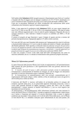Valutazione intermedia indipendente del DocUP Obiettivo 2 Regione Marche 2000-2006
Ecosfera S.p.A Rapporto di valutazione intermedia 126
Nell’ambito della Submisura 2.3.2 i progetti ammessi a finanziamento sono 9 (di cui 3 conclusi
e liquidati alla fine di maggio), per un impegno complessivo di 371.777,64 €; attualmente è in
corso l’istruttoria di altre 4 proposte pervenute con la riattivazione del bando a febbraio 2003.
Come per la precedente Submisura gli effetti riconducibili alla realizzazione delle azioni
cofinanziate sono fortemente superiori a quanto programmato.
Infine, è stata approvata la graduatoria della Submisura 2.3.3, cui sono seguiti impegni per
circa 52.417 € tutti in area Ob. 2, di cui il 50% è di competenza pubblica. Alla data in esame
sono stati effettuati pagamenti pari a circa la metà di quanto impegnato. Riguardo alle aree in
sostegno transitorio è stato riattivato il bando di accesso ai contributi con DDS n. 39 del
17/02/2003.
Il numero di progetti ad oggi finanziato è quasi il doppio di quanto previsto a termine del
periodo di programmazione, impegnando appena il 2% delle somme stanziate.
Nel corso del CdS sono state formulate delle proposte per l’adeguamento dei criteri di selezione
e di priorità della Submisura 2.3.2 con lo scopo di rendere più selettivo il bando e più aderente
alle finalità ambientali. Nello specifico si tratta del criterio di selezione “progetti che prevedono
il ricorso all’ingegneria naturale e alla bioarchitettura” e della priorità riconosciuta ai “progetti
ricadenti negli strumenti di programmazione negoziata e territoriale (…) purché approvati e ai
progetti presentati da soggetti in possesso di certificazioni ambientali (EMAS, ISO)”.
È stato così recepito il lavoro svolto dallo Staff dell’AAR sull’integrazione dei criteri di
selezione ambientali, da cui ci si attende un innalzamento della qualità dei progetti selezionati.
Misura 2.4 “Infrastrutture portuali”
Le opere finanziate dalla presente Misura sono rivolte al miglioramento e all’ammodernamento
delle strutture dei porti pescherecci e alla riqualificazione delle aree portuali, attraverso due
ambiti di azione:
1) il riassetto dei porti di pesca e delle attrezzature portuali, ovvero la realizzazione,
ristrutturazione o potenziamento di banchine di ormeggio, di scali di alaggio con attrezzature
specifiche, di zone per rifornimento acqua e carburante, elettricità, etc.
2) la ristrutturazione ed ammodernamento delle zone portuali, sostanzialmente per il
miglioramento dell’arredo urbano e della viabilità, al fine di rendere più sicure ed agevoli le
attività della pesca e della sua filiera.
L’intervento del DocUP si inserisce nell’ambito di un’articolata politica di sostegno del
comparto regionale della pesca, le cui potenzialità appaiono fortemente minacciate, come si
evince dalla generale flessione di addetti registrata a partire dal 1998 e che ha colpito
principalmente i comuni ammessi ai benefici dell’Obiettivo 2, con un trend negativo più
accentuato nel caso di Ancona.
Al potenziamento e all’ammodernamento delle infrastrutture portuali sono state destinate le
risorse del DocUP Pesca e il DocUP Ob. 2, secondo un approccio complementare; infatti mentre
con il primo si finanziano gli impianti e le piccole attrezzature volte a creare le migliori
condizioni per raccordare l’area portuale con le attività della filiera della pesca, con la Misura
2.4 del DocUP Ob. 2 si intendono realizzare opere infrastrutturali di una certa portata, che
 