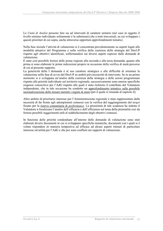 Valutazione intermedia indipendente del DocUP Obiettivo 2 Regione Marche 2000-2006
Ecosfera S.p.A Rapporto di valutazione intermedia 12
Le Unità di Analisi possono fare sia ad interventi di carattere unitario (nel caso in oggetto il
livello minimo individuato solitamente è la submisure) che a temi trasversali, su cui sviluppare i
quesiti prioritari di cui sopra, anche attraverso opportuni approfondimenti tematici.
Nella fase iniziale l’attività di valutazione si è concentrata prevalentemente su aspetti legati alle
modalità attuative del Programma e sulla verifica della coerenza della strategia del DocUP
rispetto agli obiettivi identificati, soffermandosi sui diversi aspetti espressi dalle domande di
valutazione.
È stato così possibile fornire delle prime risposte alla seconda e alla terza domanda; quanto alla
prima si sono elaborate le prime indicazioni proprio in occasione della verifica di metà percorso
di cui al presente rapporto.
La genericità della I domanda è al suo carattere strategico e alle difficoltà di orientare la
valutazione nella fase di avvio del DocUP su ambiti più circoscritti di intervento. Se in un primo
momento si è sviluppata un’analisi della coerenza della strategia e delle azioni programmate
rispetto alle priorità individuate sul territorio regionale, successivamente sono emerse specifiche
esigenze conoscitive per l’AdG rispetto alle quali è stato richiesto il contributo del Valutatore
indipendente, che in tale occasione ha condotto un approfondimento tematico sulla possibile
razionalizzazione delle misure inerenti i regimi di aiuto (per il quale si rimanda al capitolo 4).
Altro ambito di prioritario interesse per l’Amministrazione regionale è stato rappresentato dalla
necessità di far fronte agli adempimenti connessi con la verifica del raggiungimento del target
fissato per la riserva comunitaria di performance. La prossimità di tale scadenza ha indotto il
Valutatore a focalizzare l’analisi dell’efficacia e dell’efficienza sul tema della premialità così da
fornire possibili suggerimenti utili al soddisfacimento degli obiettivi connessi.
In funzione delle priorità condendsate all’interno delle domande di valutazione sono stati
elaborati diversi documenti in cui si sviluppano specifiche tematiche, documenti con i quali si è
voluto rispondere in maniera tempestiva ed efficace ad alcuni aspetti ritenuti di particolare
interesse ed utilità per l’AdG e che poi sono confluiti nei rapporti di valutazione.
 