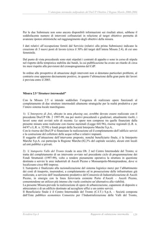 Valutazione intermedia indipendente del DocUP Obiettivo 2 Regione Marche 2000-2006
Ecosfera S.p.A Rapporto di valutazione intermedia 129
Per le due Submisure non sono ancora disponibili informazioni sui risultati attesi, sebbene il
soddisfacente numero di interventi cofinanziati in relazione al target obiettivo permetta di
avanzare ipotesi ottimistiche sul raggiungimento degli obiettivi della misura.
I dati relativi all’occupazione forniti dal Servizio (relativi alla prima Submisura) indicano la
creazione di 3 nuovi posti di lavoro (circa il 30% del target dell’intera Misura 2.4), di cui uno
femminile.
Dal punto di vista procedurale sono stati stipulati i contratti di appalto o sono in corso di stipula
nel rispetto della tempistica stabilita dai bandi, la cui pubblicazione ha avuto un ritardo di circa
tre mesi rispetto alle previsioni del cronoprogramma del CdP.
In ordine alle prospettive di attuazione degli interventi non si denotano particolari problemi, al
contrario esse appaiono decisamente positive, in quanto l’ultimazione della gran parte dei lavori
è prevista entro il 2003.
Misura 2.5 “Strutture intermodali”
Con la Misura 2.5 si intende soddisfare l’esigenza di realizzare opere funzionali al
completamento di due strutture intermodali altamente strategiche per la realtà produttiva e per
l’intero sistema locale marchigiano.
1) L’Interporto di Jesi, ubicato in area phasing out, avrebbe dovuto essere realizzate con il
precedente DocUP Ob. 2 1997-99, ma per motivi procedurali e giudiziari, attualmente risolti, i
lavori sono stati avviati solo di recente. Le opere non comprese tra quelle finanziate dalla
presente misura sono realizzate con risorse nazionali (Legge 641/96), risorse regionali (L.R. n.
64/97 e L.R. n. 32/99) e fondi propri della Società Interporto Marche S.p.A..
Con le risorse del DocUP si finanziano la realizzazione ed il completamento dell’edificio servizi
e la costruzione del collettore delle acque reflue e relativi impianti.
Il soggetto all’attuazione dell’intervento preposto, nonché beneficiario finale, è la Interporto
Marche S.p.A. cui partecipa la Regione Marche (82,3% del capitale sociale), alcuni enti locali
ed enti pubblici e privati.
2) L’Autoporto Valle del Tronto ricade in area Ob. 2 nel Centro Intermodale del Tronto; si
tratta del completamento di un intervento avviato nel precedente ciclo di programmazione dei
Fondi Strutturali (1997-99), volto a rendere pienamente operativa la struttura in questione
destinata a servire le aree industriali di Ascoli Piceno e Monsampolo-Monteprandone, dove si
localizzano circa 480 imprese.
L’Autoporto è finalizzato alla razionalizzazione del sistema logistico merci per l’abbattimento
dei costi di trasporto, inserendosi, a completamento ed in prosecuzione delle infrastrutture già
realizzate, a servizio dell’insediamento produttivo del Consorzio di Industrializzazione di Ascoli
Piceno, in sinergia con la linea ferroviaria esistente Porto d’Ascoli – Ascoli Piceno,
consentendone un utilizzo più intenso che vuole costituire un’alternativa alla viabilità.
La presente Misura prevede la realizzazione di opere di urbanizzazione, capannoni di deposito e
attrezzature e di un edificio destinato ad accogliere uffici e un centro servizi.
Il Beneficiario finale è il Centro Intermodale del Tronto (C.I.T.) S.p.A. – Società composta
dall’Ente pubblico economico Consorzio per l’Industrializzazione delle Valli del Tronto,
 