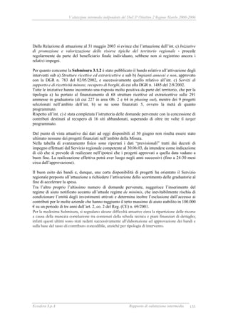 Valutazione intermedia indipendente del DocUP Obiettivo 2 Regione Marche 2000-2006
Ecosfera S.p.A Rapporto di valutazione intermedia 135
Dalla Relazione di attuazione al 31 maggio 2003 si evince che l’attuazione dell’int. c) Iniziative
di promozione e valorizzazione delle risorse tipiche del territorio regionale - procede
regolarmente da parte del beneficiario finale individuato, sebbene non si registrino ancora i
relativi impegni.
Per quanto concerne la Submisura 3.1.2 è stato pubblicato il bando relativo all’attivazione degli
interventi sub a) Strutture ricettive ed extraricettive e sub b) Impianti annessi e non, approvato
con la DGR n. 783 del 02/05/2002, e successivamente quello relativo all’int. c) Servizi di
supporto e di ricettività minore, recupero di borghi, di cui alla DGR n. 1485 del 2/8/2002.
Tutte le iniziative hanno incontrato una risposta molto positiva da parte del territorio, che per la
tipologia a) ha portato al finanziamento di 68 strutture ricettive ed extraricettive sulle 291
ammesse in graduatoria (di cui 227 in area Ob. 2 e 64 in phasing out), mentre dei 9 progetti
selezionati nell’ambito dell’int. b) se ne sono finanziati 5, ovvero la metà di quanto
programmato.
Rispetto all’int. c) è stata completata l’istruttoria delle domande pervenute con la concessione di
contributi destinati al recupero di 16 siti abbandonati, superando di oltre tre volte il target
programmato.
Dal punto di vista attuativo dai dati ad oggi disponibili al 30 giugno non risulta essere stato
ultimato nessuno dei progetti finanziati nell’ambito della Misura.
Nella tabella di avanzamento fisico sono riportati i dati “previsionali” tratti dai decreti di
impegno effettuati dal Servizio regionale competente al 30.06.03, da intendere come indicazione
di ciò che si prevede di realizzare nell’ipotesi che i progetti approvati a quella data vadano a
buon fine. La realizzazione effettiva potrà aver luogo negli anni successivi (fino a 24-30 mesi
circa dall’approvazione).
Il buon esito dei bandi e, dunque, una certa disponibilità di progetti ha orientato il Servizio
regionale preposto all’attuazione a richiedere l’attivazione dello scorrimento delle graduatorie al
fine di accelerare la spesa.
Tra l’altro proprio l’altissimo numero di domande pervenute, suggerisce l’inserimento del
regime di aiuto notificato accanto all’attuale regime de minimis, che inevitabilmente rischia di
condizionare l’entità degli investimenti attivati e determina inoltre l’esclusione dall’accesso ai
contributi per le molte aziende che hanno raggiunto il tetto massimo di aiuto stabilito in 100.000
€ su un periodo di tre anni dall’art. 2, co. 2 del Reg. (CE) n. 69/2001.
Per la medesima Submisura, si segnalano alcune difficoltà attuative circa la ripartizione delle risorse
a causa della mancata correlazione tra contenuti della scheda tecnica e piani finanziari di dettaglio;
infatti questi ultimi sono stati redatti successivamente all’elaborazione ed approvazione dei bandi e
sulla base del tasso di contributo concedibile, anziché per tipologia di intervento.
 