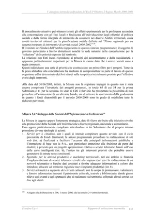 Valutazione intermedia indipendente del DocUP Obiettivo 2 Regione Marche 2000-2006
Ecosfera S.p.A Rapporto di valutazione intermedia 138
Il procedimento attuativo può ritenersi a tutti gli effetti sperimentale per la preferenza accordata
alla concertazione con gli Enti locali e finalizzata all’individuazione degli obiettivi di politica
sociale e delle forme integrate di intervento da assumere nei diversi Ambiti territoriali, ossia
assetti territoriali ottimali per la pianificazione sociale definita nel “Piano regionale per un
sistema integrato di interventi e di servizi sociali 2000-2002”126
.
Il Comitato dei Sindaci dell’Ambito rappresenta in questo contesto programmatico il soggetto di
governo partecipato a livello distrettuale nonché la sede naturale della concertazione per la
“selezione” delle priorità espresse dal territorio.
Le relazioni con Enti locali rispondono ai princìpi del decentramento e della sussidiarietà e
appaiono particolarmente importanti per la Misura in esame dato che i servizi sociali sono a
regia comunale.
Questi individuano una serie di priorità che costituiscono un primo filtro per i progetti. Tuttavia
la poca abitudine alla concertazione ha rischiato di compromettere in parte il lavoro di questo
organismo ed ha determinato dei forti ritardi sulla tempistica inizialmente prevista per l’effettivo
avvio degli interventi.
Alla data del 30/06/2003, infatti, la Misura non fa registrare impegni in quanto non è stata
ancora completata l’istruttoria dei progetti presentati, in totale 65 di cui 54 per la prima
Submisura e 11 per la seconda. In sede di CdS il Servizio ha prospettato la possibilità di non
procedere all’emanazione di un ulteriore bando, ma di attivare lo scorrimento della graduatoria
in quanto i fondi disponibili per il periodo 2000-2006 sono in grado di soddisfare tutte le
richieste pervenute.
Misura 3.4 “Sviluppo della Società dell’Informazione a livello locale”
La Misura in oggetto appare fortemente strategica, dato il rilievo attribuito alle iniziative rivolte
alla promozione della Società dell’Informazione a livello regionale, nazionale e comunitario.
Essa appare particolarmente complessa articolandosi in tre Submisure che al proprio interno
prevedono diverse tipologie di azioni:
1. Servizi per il cittadino, con i quali si intende completare quanto avviato con il ciclo
precedente di Fondi Strutturali; le azioni programmate prevedono la realizzazione di siti
web (int. a) finalizzati a facilitare l’accesso alle principali informazioni pubbliche e
l’interazione di base con la P.A., con particolare attenzione alla fruizione da parte dei
disabili; è previsto poi un progetto sperimentale relativo a servizi telematici basati sull’uso
delle carte intelligenti (int. b), l’unico tra gli interventi previsti che potrebbe essere
generatore di entrate nette consistenti.
2. Sportello per le attività produttive e marketing territoriale, nel cui ambito si finanzia
l’implementazione di servizi telematici rivolti alle imprese (int. a) e la realizzazione di un
network telematico e banche dati destinati a fornire adeguate informazioni a coloro che
intendono allocare sul territorio regionale nuovi impianti produttivi (int. b).
3. Servizi telematici a supporto dei circuiti culturali, con lo scopo di promuovere, valorizzare
e fornire informazioni inerenti il patrimonio culturale, teatrale e bibliotecario, dando giusto
rilievo agli eventi e agli spettacoli che si realizzano sul territorio, offrendo altresì servizi on
line agli utenti.
126
Allegato alla deliberazione n. 306, 1 marzo 2000, che ha istituito 24 Ambiti territoriali.
 