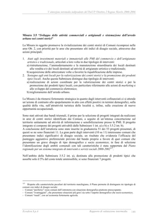 Valutazione intermedia indipendente del DocUP Obiettivo 2 Regione Marche 2000-2006
Ecosfera S.p.A Rapporto di valutazione intermedia 140
Misura 3.5 “Sviluppo delle attività commerciali e artigianali e sistemazione dell’arredo
urbano nei centri storici”
La Misura in oggetto promuove la rivitalizzazione dei centri storici di Comuni ricompresi nelle
aree Ob. 2, con priorità per le aree che presentano alti indici di disagio sociale, attraverso due
azioni principali:
1. Aiuti agli investimenti materiali e immateriali alle PMI del commercio e dell’artigianato
artistico e tradizionale, articolati a loro volta in due tipologie di interventi:
a) ristrutturazione, l’ammodernamento e la manutenzione straordinaria dei locali destinati
alla vendita e/o dei locali destinati ad attività di artigianato artistico e tradizionale;
b) acquisizione delle attrezzature volte a favorire la riqualificazione delle imprese.
2. Sostegno agli enti locali per la valorizzazione dei centri storici e la promozione dei prodotti
tipici locali. Anche questa Submisura distingue due tipologie di interventi:
a) realizzazione di azioni coordinate per la valorizzazione dei centri storici e per la
promozione dei prodotti tipici locali, con particolare riferimento alle azioni di marketing e
allo sviluppo del commercio elettronico;
b) miglioramento dell’arredo urbano.
La Misura è da ritenersi fortemente strategica in quanto dagli interventi cofinanziati ci si attende
un’azione di contrasto allo spopolamento in atto con effetti positivi in termini demografici, sulla
qualità della vita, sull’attrattività turistica delle località e, infine, sulla creazione di nuove
opportunità occupazionali.
Sono stati attivati due bandi triennali, il primo per la selezione di progetti integrati da realizzare
in aree di centri storici identificate dai Comuni, a seguito di un’intensa concertazione sul
territorio unitamente ad attività di informazione e sensibilizzazione presso le PMI. Il progetto
integrato si compone dei progetti attivabili dalle Submisure 1 int. a) e b) e 3.5.2 int. b).
A conclusione dell’istruttoria sono state inserite in graduatoria 51 dei 53 progetti presentati, di
questi se ne sono finanziati 11. La gran parte degli interventi (10 su 11) interessano comuni che
presentano indici significativi di disagio sociale, un risultato che evidenzia l’efficacia del
punteggio aggiuntivo preferenziale previsto dal bando proprio a favore di quei comuni che
presentano un grave disagio di tipo demografico e socio economico; in fase di selezione
l’identificazione degli ambiti comunali con tali caratteristiche è stata supportata dal Piano
regionale per un sistema integrato di interventi e servizi sociali 2000-2002127
.
Nell’ambito della Submisura 3.5.2 int. a), destinata alla promozione di prodotti tipici che
assorbe solo il 5% del costo totale ammissibile, si sono finanziati 7 progetti.
127
Rispetto alle caratteristiche peculiari del territorio marchigiano, il Piano permette di distinguere tre tipologie di
comuni con indici di disagio sociale:
- Comuni “periferici” ossia comuni dell’entroterra con situazione demografica piuttosto preoccupante;
- Comuni “svantaggiati”, che presentano situazioni più gravi sia sotto l’aspetto demografico che socio-economico;
- Comuni “rurali”, con un’economia fortemente agricola.
 