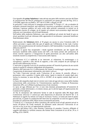 Valutazione intermedia indipendente del DocUP Obiettivo 2 Regione Marche 2000-2006
Ecosfera S.p.A Rapporto di valutazione intermedia 144
Con riguardo alla prima Submisura è stata attivata una parte delle iniziative previste dal Piano
di comunicazione del DocUP, predisposto in conformità con quanto previsto dal Reg. (CE) n.
1159/2000, approvato con DGR n. 2877 del 4/12/2001 e allegato al CdP.
In particolare è stata realizzata la campagna promozionale “L’Europa c’è”, che avvalendosi di
molteplici strumenti (manifesti, spot radiofonici, inserzioni su quotidiani e periodici, etc.) vuole
informare l’opinione pubblica sul ruolo svolto dalle politiche comunitarie in termini sia di
opportunità concrete di sviluppo, sia di impatto sul contesto socio-economico degli interventi
realizzati con il precedente ciclo di Fondi Strutturali.
Nell’ambito della medesima Submisura, sono stati pubblicati gli estratti dei bandi di gara su
alcuni quotidiani locali per informare delle opportunità di investimento i potenziali beneficiari
finali/destinatari ultimi.
Relativamente alla Submisura 4.1.2, al 30 giugno era ancora in corso l’istruttoria delle 14
offerte pervenute a seguito delle due gare di appalto per l’affidamento di due studi, il primo
relativo alla razionalizzazione del sistema di trasporti e dell’intermodalità, il secondo attiene alla
diffusione dell’ICT.
Si stanno in questa fase recuperando i ritardi registrati inizialmente, per dar seguito alle
necessarie modifiche della scheda tecnica del CdP e che hanno portato alla sostituzione di
alcune ricerche soppresse o l’integrazione di quelle preesistenti con altre nell’ambito delle
tematiche inerenti la competitività e l’innovazione delle imprese.
La Submisura 4.1.3 si suddivide in tre interventi: a) valutazione, b) monitoraggio e c)
sorveglianza, controllo e altre attività di supporto, a loro volta composti da più tipologie di
attività molto differenziate tra loro.
L’intervento a) riguarda il servizio di consulenza prestato all’Autorità di gestione da una società
esterna in qualità di valutatore indipendente del programma.
Obiettivo dell’intervento b) è il rafforzamento dei sistemi di monitoraggio regionale attraverso
l’acquisizione di attrezzature informatiche e dei relativi software.
Tra l’altro l’intervento prevede anche l’istituzione di un sistema di controllo efficace e
permanente volto a garantire il rispetto delle norme vigenti in materia di cumulo degli aiuti,
inclusa la creazione, ai sensi del Reg. (CE) n. 69/2001, di un registro centrale degli aiuti de
minimis.
La banca dati anagrafica degli aiuti de minimis non è stata ad oggi attivata a causa della ritardata
sottoscrizione della convenzione tra l’Amministrazione regionale e l’Istituto di Promozione
Industriale (IPI), cui è affidata la predisposizione di tale strumento.
Le spese ad oggi effettuate per l’int. c) sono state destinate principalmente all’assunzioni di
personale a tempo determinato e, in minore misura, per le attività legate all’organizzazione dei
Comitati di Sorveglianza.
Al fine di ottemperare alle indicazioni fornite in sede di negoziato dalla DG Regio della
Commissione attraverso il vademecum sulle disposizioni di attuazione del DocUP Ob. 2, la
Submisura in oggetto ha istituito un’Unità di Assistenza Tecnica, avvenuta più tardi di quanto
preventivato, in quanto la complessità dell’intervento ha comportato un notevole aggravio della
procedura di valutazione delle offerte tecnico-economiche pervenute.
L’Unità di A.T. è incaricata di offrire consulenza alle autorità locali ed agli operatori privati in
merito all’utilizzo dei Fondi strutturali, da effettuarsi anche attraverso l’attivazione di un
servizio on line su un sito web appositamente realizzato.
Nel corso dell’ultimo CdS è stata illustrata l’intenzione di estendere l’incarico affidando al
soggetto individuato le verifiche connesse alle Entrate Nette Consistenti di cui all’art. 29 co. 4
del Reg. (CE) 1260/99.
 