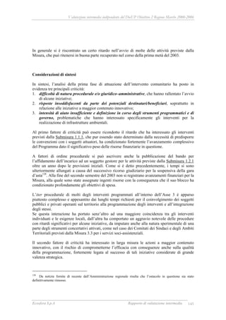 Valutazione intermedia indipendente del DocUP Obiettivo 2 Regione Marche 2000-2006
Ecosfera S.p.A Rapporto di valutazione intermedia 145
In generale si è riscontrato un certo ritardo nell’avvio di molte delle attività previste dalla
Misura, che può ritenersi in buona parte recuperato nel corso della prima metà del 2003.
Considerazioni di sintesi
In sintesi, l’analisi della prima fase di attuazione dell’intervento comunitario ha posto in
evidenza tre principali criticità:
1. difficoltà di natura procedurale e/o giuridico–amministrative, che hanno rallentato l’avvio
di alcune iniziative;
2. risposte insoddisfacenti da parte dei potenziali destinatari/beneficiari, soprattutto in
relazione alle iniziative a maggior contenuto innovativo;
3. intensità di aiuto insufficiente e definizione in corso degli strumenti programmatici e di
governo, problematiche che hanno interessato specificamente gli interventi per la
realizzazione di infrastrutture ambientali.
Al primo fattore di criticità può essere ricondotto il ritardo che ha interessato gli interventi
previsti dalla Submisura 1.1.1, che pur essendo stato determinato dalla necessità di predisporre
le convenzioni con i soggetti attuatori, ha condizionato fortemente l’avanzamento complessivo
del Programma dato il significativo peso delle risorse finanziarie in questione.
A fattori di ordine procedurale si può ascrivere anche la pubblicazione del bando per
l’affidamento dell’incarico ad un soggetto gestore per le attività previste dalla Submisura 1.2.1
oltre un anno dopo le previsioni iniziali. Come si è detto precedentemente, i tempi si sono
ulteriormente allungati a causa del successivo ricorso giudiziario per la sospensiva della gara
d’asta128
. Alla fine del secondo semestre del 2003 non si registrano avanzamenti finanziari per la
Misura, alla quale sono state assegnate ingenti risorse con la conseguenza che il suo blocco ha
condizionato profondamente gli obiettivi di spesa.
L’iter procedurale di molti degli interventi programmati all’interno dell’Asse 3 è apparso
piuttosto complesso e appesantito dai lunghi tempi richiesti per il coinvolgimento dei soggetti
pubblici e privati operanti sul territorio alla programmazione degli interventi e all’integrazione
degli stessi.
Se questa interazione ha portato senz’altro ad una maggiore coincidenza tra gli interventi
individuati e le esigenze locali, dall’altra ha comportato un aggravio notevole delle procedure
con ritardi significativi per alcune iniziative, da imputare anche alla natura sperimentale di una
parte degli strumenti concertativi attivati, come nel caso dei Comitati dei Sindaci e degli Ambiti
Territoriali previsti dalla Misura 3.3 per i servizi soci-assistenziali.
Il secondo fattore di criticità ha interessato in larga misura le azioni a maggior contenuto
innovativo, con il rischio di comprometterne l’efficacia con conseguenze anche sulla qualità
della programmazione, fortemente legata al successo di tali iniziative considerate di grande
valenza strategica.
128
Da notizie fornite di recente dall’Amministrazione regionale risulta che l’ostacolo in questione sia stato
definitivamente rimosso.
 