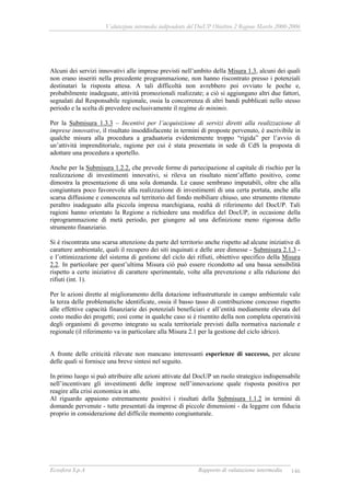 Valutazione intermedia indipendente del DocUP Obiettivo 2 Regione Marche 2000-2006
Ecosfera S.p.A Rapporto di valutazione intermedia 146
Alcuni dei servizi innovativi alle imprese previsti nell’ambito della Misura 1.3, alcuni dei quali
non erano inseriti nella precedente programmazione, non hanno riscontrato presso i potenziali
destinatari la risposta attesa. A tali difficoltà non avrebbero poi ovviato le poche e,
probabilmente inadeguate, attività promozionali realizzate; a ciò si aggiungano altri due fattori,
segnalati dal Responsabile regionale, ossia la concorrenza di altri bandi pubblicati nello stesso
periodo e la scelta di prevedere esclusivamente il regime de minimis.
Per la Submisura 1.3.3 – Incentivi per l’acquisizione di servizi diretti alla realizzazione di
imprese innovative, il risultato insoddisfacente in termini di proposte pervenuto, è ascrivibile in
qualche misura alla procedura a graduatoria evidentemente troppo “rigida” per l’avvio di
un’attività imprenditoriale, ragione per cui è stata presentata in sede di CdS la proposta di
adottare una procedura a sportello.
Anche per la Submisura 1.2.2, che prevede forme di partecipazione al capitale di rischio per la
realizzazione di investimenti innovativi, si rileva un risultato nient’affatto positivo, come
dimostra la presentazione di una sola domanda. Le cause sembrano imputabili, oltre che alla
congiuntura poco favorevole alla realizzazione di investimenti di una certa portata, anche alla
scarsa diffusione e conoscenza sul territorio del fondo mobiliare chiuso, uno strumento ritenuto
peraltro inadeguato alla piccola impresa marchigiana, realtà di riferimento del DocUP. Tali
ragioni hanno orientato la Regione a richiedere una modifica del DocUP, in occasione della
riprogrammazione di metà periodo, per giungere ad una definizione meno rigorosa dello
strumento finanziario.
Si è riscontrata una scarsa attenzione da parte del territorio anche rispetto ad alcune iniziative di
carattere ambientale, quali il recupero dei siti inquinati e delle aree dimesse - Submisura 2.1.3 -
e l’ottimizzazione del sistema di gestione del ciclo dei rifiuti, obiettivo specifico della Misura
2.2. In particolare per quest’ultima Misura ciò può essere ricondotto ad una bassa sensibilità
rispetto a certe iniziative di carattere sperimentale, volte alla prevenzione e alla riduzione dei
rifiuti (int. 1).
Per le azioni dirette al miglioramento della dotazione infrastrutturale in campo ambientale vale
la terza delle problematiche identificate, ossia il basso tasso di contribuzione concesso rispetto
alle effettive capacità finanziarie dei potenziali beneficiari e all’entità mediamente elevata del
costo medio dei progetti; così come in qualche caso si è risentito della non completa operatività
degli organismi di governo integrato su scala territoriale previsti dalla normativa nazionale e
regionale (il riferimento va in particolare alla Misura 2.1 per la gestione del ciclo idrico).
A fronte delle criticità rilevate non mancano interessanti esperienze di successo, per alcune
delle quali si fornisce una breve sintesi nel seguito.
In primo luogo si può attribuire alle azioni attivate dal DocUP un ruolo strategico indispensabile
nell’incentivare gli investimenti delle imprese nell’innovazione quale risposta positiva per
reagire alla crisi economica in atto.
Al riguardo appaiono estremamente positivi i risultati della Submisura 1.1.2 in termini di
domande pervenute - tutte presentati da imprese di piccole dimensioni - da leggere con fiducia
proprio in considerazione del difficile momento congiunturale.
 