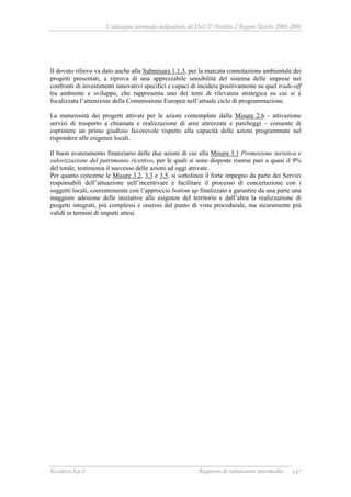 Valutazione intermedia indipendente del DocUP Obiettivo 2 Regione Marche 2000-2006
Ecosfera S.p.A Rapporto di valutazione intermedia 147
Il dovuto rilievo va dato anche alla Submisura 1.1.3, per la marcata connotazione ambientale dei
progetti presentati, a riprova di una apprezzabile sensibilità del sistema delle imprese nei
confronti di investimenti innovativi specifici e capaci di incidere positivamente su quel trade-off
tra ambiente e sviluppo, che rappresenta uno dei temi di rilevanza strategica su cui si è
focalizzata l’attenzione della Commissione Europea nell’attuale ciclo di programmazione.
La numerosità dei progetti attivati per le azioni contemplate dalla Misura 2.6 - attivazione
servizi di trasporto a chiamata e realizzazione di aree attrezzate e parcheggi – consente di
esprimere un primo giudizio favorevole rispetto alla capacità delle azioni programmate nel
rispondere alle esigenze locali.
Il buon avanzamento finanziario delle due azioni di cui alla Misura 3.1 Promozione turistica e
valorizzazione del patrimonio ricettivo, per le quali si sono disposte risorse pari a quasi il 9%
del totale, testimonia il successo delle azioni ad oggi attivate.
Per quanto concerne le Misure 3.2, 3.3 e 3.5, si sottolinea il forte impegno da parte dei Servizi
responsabili dell’attuazione nell’incentivare e facilitare il processo di concertazione con i
soggetti locali, coerentemente con l’approccio bottom up finalizzato a garantire da una parte una
maggiore adesione delle iniziative alle esigenze del territorio e dall’altra la realizzazione di
progetti integrati, più complessi e onerosi dal punto di vista procedurale, ma sicuramente più
validi in termini di impatti attesi.
 