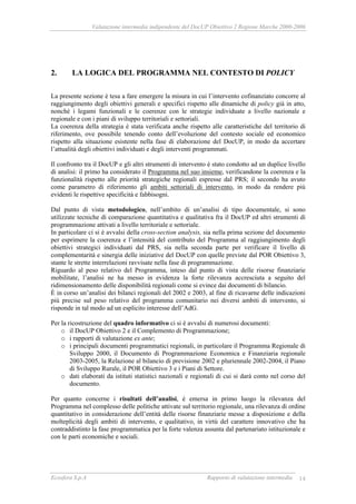Valutazione intermedia indipendente del DocUP Obiettivo 2 Regione Marche 2000-2006
Ecosfera S.p.A Rapporto di valutazione intermedia 14
2. LA LOGICA DEL PROGRAMMA NEL CONTESTO DI POLICY
La presente sezione è tesa a fare emergere la misura in cui l’intervento cofinanziato concorre al
raggiungimento degli obiettivi generali e specifici rispetto alle dinamiche di policy già in atto,
nonché i legami funzionali e le coerenze con le strategie individuate a livello nazionale e
regionale e con i piani di sviluppo territoriali e settoriali.
La coerenza della strategia è stata verificata anche rispetto alle caratteristiche del territorio di
riferimento, ove possibile tenendo conto dell’evoluzione del contesto sociale ed economico
rispetto alla situazione esistente nella fase di elaborazione del DocUP, in modo da accertare
l’attualità degli obiettivi individuati e degli interventi programmati.
Il confronto tra il DocUP e gli altri strumenti di intervento è stato condotto ad un duplice livello
di analisi: il primo ha considerato il Programma nel suo insieme, verificandone la coerenza e la
funzionalità rispetto alle priorità strategiche regionali espresse dal PRS; il secondo ha avuto
come parametro di riferimento gli ambiti settoriali di intervento, in modo da rendere più
evidenti le rispettive specificità e fabbisogni.
Dal punto di vista metodologico, nell’ambito di un’analisi di tipo documentale, si sono
utilizzate tecniche di comparazione quantitativa e qualitativa fra il DocUP ed altri strumenti di
programmazione attivati a livello territoriale e settoriale.
In particolare ci si è avvalsi della cross-section analysis, sia nella prima sezione del documento
per esprimere la coerenza e l’intensità del contributo del Programma al raggiungimento degli
obiettivi strategici individuati dal PRS, sia nella seconda parte per verificare il livello di
complementarità e sinergia delle iniziative del DocUP con quelle previste dal POR Obiettivo 3,
stante le strette interrelazioni ravvisate nella fase di programmazione.
Riguardo al peso relativo del Programma, inteso dal punto di vista delle risorse finanziarie
mobilitate, l’analisi ne ha messo in evidenza la forte rilevanza accresciuta a seguito del
ridimensionamento delle disponibilità regionali come si evince dai documenti di bilancio.
È in corso un’analisi dei bilanci regionali del 2002 e 2003, al fine di ricavarne delle indicazioni
più precise sul peso relativo del programma comunitario nei diversi ambiti di intervento, si
risponde in tal modo ad un esplicito interesse dell’AdG.
Per la ricostruzione del quadro informativo ci si è avvalsi di numerosi documenti:
o il DocUP Obiettivo 2 e il Complemento di Programmazione;
o i rapporti di valutazione ex ante;
o i principali documenti programmatici regionali, in particolare il Programma Regionale di
Sviluppo 2000, il Documento di Programmazione Economica e Finanziaria regionale
2003-2005, la Relazione al bilancio di previsione 2002 e pluriennale 2002-2004, il Piano
di Sviluppo Rurale, il POR Obiettivo 3 e i Piani di Settore.
o dati elaborati da istituti statistici nazionali e regionali di cui si darà conto nel corso del
documento.
Per quanto concerne i risultati dell’analisi, è emersa in primo luogo la rilevanza del
Programma nel complesso delle politiche attivate sul territorio regionale, una rilevanza di ordine
quantitativo in considerazione dell’entità delle risorse finanziarie messe a disposizione e della
molteplicità degli ambiti di intervento, e qualitativo, in virtù del carattere innovativo che ha
contraddistinto la fase programmatica per la forte valenza assunta dal partenariato istituzionale e
con le parti economiche e sociali.
 