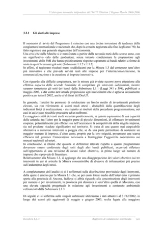 Valutazione intermedia indipendente del DocUP Obiettivo 2 Regione Marche 2000-2006
Ecosfera S.p.A Rapporto di valutazione intermedia 149
3.2.1 Gli aiuti alle imprese
Il momento di avvio del Programma è coinciso con una decisa inversione di tendenza della
congiuntura internazionale e nazionale che, dopo la crescita registrata alla fine degli anni ’90, ha
fatto registrare una generale stagnazione dell’economia.
Una crisi che nelle Marche si è manifestata a partire dalla seconda metà dello scorso anno, con
un significativo calo delle produzioni, senza tuttavia condizionare la propensione agli
investimenti delle PMI che hanno positivamente risposto soprattutto ai bandi relativi a forme di
aiuto in qualche misura già note (Submisure 1.1.2 e 1.1.3).
In effetti, si registrano risultati meno soddisfacenti per la Misura 1.3 dal contenuto senz’altro
più innovativo e che prevede servizi reali alle imprese per l’internazionalizzazione, la
commercializzazione e la creazione di imprese innovative.
Con riguardo alla difficile congiuntura, per le misure già avviate occorre porre attenzione alla
effettiva capacità delle aziende finanziate di completare gli interventi cofinanziati, mentre
saranno soprattutto gli esiti dei bandi della Submisura 1.1.1 (Leggi 341 e 598), pubblicati a
maggio 2003, a dar conto dell’attuale propensione agli investimenti che è apparsa decisamente
positiva per tutto il 2002, anche al di fuori del DocUP.
In generale, l’analisi ha permesso di evidenziare un livello medio di investimenti piuttosto
elevato, sia con riferimento ai valori medi attesi - deducibili dalla quantificazione degli
indicatori fisici di realizzazione - sia rispetto ai risultati della precedente programmazione, nei
casi in cui è stato possibile procedere ad un raffronto.
La maggiore entità dei costi medi va intesa positivamente, in quanto espressione di una capacità
delle aziende, tra l’altro per la maggior parte di piccole dimensioni, di effettuare investimenti
cospicui, potenzialmente più efficaci sia nell’accrescere la competitività della singola impresa,
sia nel produrre ricadute significative sul territorio. Si tratta di una quanto mai auspicabile
alternativa a numerosi interventi a pioggia che, se da una parte permettono di sostenere un
maggior numero di imprese, d’altro canto, proprio per la loro esiguità, presentano una scarsa
efficacia nel generare l’innovazione necessaria a fronteggiare l’agguerrita concorrenza sui
mercati nazionali ed esteri.
In conclusione, si ritiene che qualora le differenze rilevate rispetto a quanto programmato
dovessero essere confermate dagli esiti degli altri bandi pubblicati, occorrerà riflettere
sull’opportunità di una revisione di alcuni valori obiettivo, in primo luogo sul numero di
imprese che si prevede di finanziare.
Relativamente alla Misura 1.1, si aggiunge che una disaggregazione dei valori obiettivo sui tre
interventi in cui si articola la Misura consentirebbe di disporre di informazioni più precise
sull’andamento degli stessi.
A completamento dell’analisi ci si è soffermati sulla distribuzione provinciale degli interventi,
dalla quale è emerso per la Misura 1.1 che, se per costo totale medio dell’intervento il primato
spetta alla provincia di Ancona, laddove si abbia riguardo alla concentrazione degli interventi
per numero e per investimenti, la provincia più dinamica è senz’altro quella di Macerata, con
una elevata capacità progettuale in relazione agli investimenti a contenuto ambientale
cofinanziati dalla Submisura 1.1.3.
Di seguito ci si sofferma sulle singole submisure utilizzando i dati attuativi al 31/12/2002, in
luogo dei valori più aggiornati di maggio e giugno 2003, scelta legata alla maggiore
 