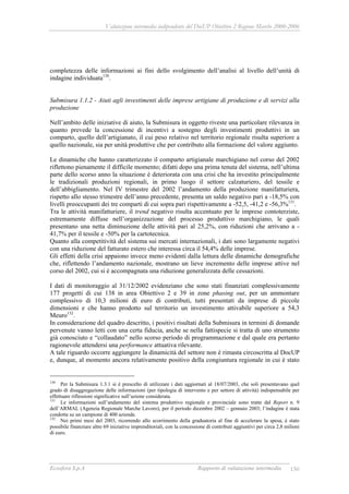 Valutazione intermedia indipendente del DocUP Obiettivo 2 Regione Marche 2000-2006
Ecosfera S.p.A Rapporto di valutazione intermedia 150
completezza delle informazioni ai fini dello svolgimento dell’analisi al livello dell’unità di
indagine individuata130
.
Submisura 1.1.2 - Aiuti agli investimenti delle imprese artigiane di produzione e di servizi alla
produzione
Nell’ambito delle iniziative di aiuto, la Submisura in oggetto riveste una particolare rilevanza in
quanto prevede la concessione di incentivi a sostegno degli investimenti produttivi in un
comparto, quello dell’artigianato, il cui peso relativo nel territorio regionale risulta superiore a
quello nazionale, sia per unità produttive che per contributo alla formazione del valore aggiunto.
Le dinamiche che hanno caratterizzato il comparto artigianale marchigiano nel corso del 2002
riflettono pienamente il difficile momento; difatti dopo una prima tenuta del sistema, nell’ultima
parte dello scorso anno la situazione è deteriorata con una crisi che ha investito principalmente
le tradizionali produzioni regionali, in primo luogo il settore calzaturiero, del tessile e
dell’abbigliamento. Nel IV trimestre del 2002 l’andamento della produzione manifatturiera,
rispetto allo stesso trimestre dell’anno precedente, presenta un saldo negativo pari a -18,5% con
livelli preoccupanti dei tre comparti di cui sopra pari rispettivamente a -52,5, -41,2 e -56,3%131
.
Tra le attività manifatturiere, il trend negativo risulta accentuato per le imprese contoterziste,
estremamente diffuse nell’organizzazione del processo produttivo marchigiano, le quali
presentano una netta diminuzione delle attività pari al 25,2%, con riduzioni che arrivano a -
41,7% per il tessile e -50% per la cartotecnica.
Quanto alla competitività del sistema sui mercati internazionali, i dati sono largamente negativi
con una riduzione del fatturato estero che interessa circa il 54,4% delle imprese.
Gli effetti della crisi appaiono invece meno evidenti dalla lettura delle dinamiche demografiche
che, riflettendo l’andamento nazionale, mostrano un lieve incremento delle imprese attive nel
corso del 2002, cui si è accompagnata una riduzione generalizzata delle cessazioni.
I dati di monitoraggio al 31/12/2002 evidenziano che sono stati finanziati complessivamente
177 progetti di cui 138 in area Obiettivo 2 e 39 in zone phasing out, per un ammontare
complessivo di 10,3 milioni di euro di contributi, tutti presentati da imprese di piccole
dimensioni e che hanno prodotto sul territorio un investimento attivabile superiore a 54,3
Meuro132
.
In considerazione del quadro descritto, i positivi risultati della Submisura in termini di domande
pervenute vanno letti con una certa fiducia, anche se nella fattispecie si tratta di uno strumento
già conosciuto e “collaudato” nello scorso periodo di programmazione e dal quale era pertanto
ragionevole attendersi una performance attuativa rilevante.
A tale riguardo occorre aggiungere la dinamicità del settore non è rimasta circoscritta al DocUP
e, dunque, al momento ancora relativamente positivo della congiuntura regionale in cui è stato
130
Per la Submisura 1.3.1 si è prescelto di utilizzare i dati aggiornati al 18/07/2003, che soli presentavano quel
grado di disaggregazione delle informazioni (per tipologia di intervento e per settore di attività) indispensabile per
effettuare riflessioni significative sull’azione considerata.
131
Le informazioni sull’andamento del sistema produttivo regionale e provinciale sono tratte dal Report n. 9
dell’ARMAL (Agenzia Regionale Marche Lavoro), per il periodo dicembre 2002 – gennaio 2003; l’indagine è stata
condotta su un campione di 400 aziende.
132
Nei primi mesi del 2003, ricorrendo allo scorrimento della graduatoria al fine di accelerare la spesa, è stato
possibile finanziare altre 69 iniziative imprenditoriali, con la concessione di contributi aggiuntivi per circa 2,8 milioni
di euro.
 