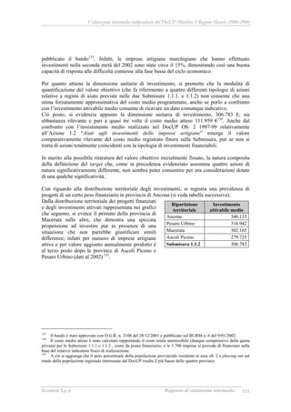 Valutazione intermedia indipendente del DocUP Obiettivo 2 Regione Marche 2000-2006
Ecosfera S.p.A Rapporto di valutazione intermedia 151
pubblicato il bando133
. Infatti, le imprese artigiane marchigiane che hanno effettuato
investimenti nella seconda metà del 2002 sono state circa il 15%, dimostrando così una buona
capacità di risposta alle difficoltà connesse alla fase bassa del ciclo economico.
Per quanto attiene la dimensione unitaria di investimento, si premette che la modalità di
quantificazione del valore obiettivo (che fa riferimento a quattro differenti tipologie di azioni
relative a regimi di aiuto previste nelle due Submisure 1.1.1. e 1.1.2) non consente che una
stima forzatamente approssimativa del costo medio programmato, anche se porlo a confronto
con l’investimento attivabile medio consente di ricavare un dato comunque indicativo.
Ciò posto, si evidenzia appunto la dimensione unitaria di investimento, 306.783 €, sia
abbastanza rilevante e pari a quasi tre volte il costo medio atteso 111.959 €134
. Anche dal
confronto con l’investimento medio realizzato nel DocUP Ob. 2 1997-99 relativamente
all’Azione 1.2 “Aiuti agli investimenti delle imprese artigiane” emerge il valore
comparativamente rilevante del costo medio registrato finora sulla Submisura, pur se non si
tratta di azioni totalmente coincidenti con la tipologia di investimenti finanziabili.
In merito alla possibile ritaratura del valore obiettivo inizialmente fissato, la natura composita
della definizione del target che, come in precedenza evidenziato assomma quattro azioni di
natura significativamente differente, non sembra poter consentire per ora considerazioni dotate
di una qualche significatività.
Con riguardo alla distribuzione territoriale degli investimenti, si registra una prevalenza di
progetti di un certo peso finanziario in provincia di Ancona (si veda tabella successiva).
Dalla distribuzione territoriale dei progetti finanziati
e degli investimenti attivati rappresentata nei grafici
che seguono, si evince il primato della provincia di
Macerata sulle altre, che dimostra una spiccata
propensione ad investire pur in presenza di una
situazione che non parrebbe giustificare simili
differenze; infatti per numero di imprese artigiane
attive e per valore aggiunto annualmente prodotto è
al terzo posto dopo le province di Ascoli Piceno e
Pesaro Urbino (dati al 2002) 135
.
133
Il bando è stato approvato con D.G.R. n. 3108 del 28/12/2001 e pubblicato sul BURM n. 6 del 9/01/2002.
134
Il costo medio atteso è stato calcolato rapportando il costo totale ammissibile (dunque comprensivo della quota
privata) per le Submisure 1.1.1 e 1.1.2 , come da piano finanziario, e le 3.700 imprese si prevede di finanziare sulla
base del relativo indicatore fisico di realizzazione.
135
A ciò si aggiunga che il peso percentuale della popolazione provinciale residente in area ob. 2 e phasing out sul
totale della popolazione regionale interessata dal DocUP risulta il più basso delle quattro province.
Ripartizione
territoriale
Investimento
attivabile medio
Ancona 346.133
Pesaro Urbino 316.942
Macerata 302.165
Ascoli Piceno 279.725
Submisura 1.1.2 306.783
 