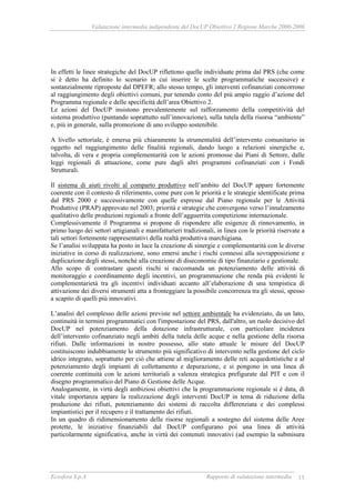 Valutazione intermedia indipendente del DocUP Obiettivo 2 Regione Marche 2000-2006
Ecosfera S.p.A Rapporto di valutazione intermedia 15
In effetti le linee strategiche del DocUP riflettono quelle individuate prima dal PRS (che come
si è detto ha definito lo scenario in cui inserire le scelte programmatiche successive) e
sostanzialmente riproposte dal DPEFR; allo stesso tempo, gli interventi cofinanziati concorrono
al raggiungimento degli obiettivi comuni, pur tenendo conto del più ampio raggio d’azione del
Programma regionale e delle specificità dell’area Obiettivo 2.
Le azioni del DocUP insistono prevalentemente sul rafforzamento della competitività del
sistema produttivo (puntando soprattutto sull’innovazione), sulla tutela della risorsa “ambiente”
e, più in generale, sulla promozione di uno sviluppo sostenibile.
A livello settoriale, è emersa più chiaramente la strumentalità dell’intervento comunitario in
oggetto nel raggiungimento delle finalità regionali, dando luogo a relazioni sinergiche e,
talvolta, di vera e propria complementarità con le azioni promosse dai Piani di Settore, dalle
leggi regionali di attuazione, come pure dagli altri programmi cofinanziati con i Fondi
Strutturali.
Il sistema di aiuti rivolti al comparto produttivo nell’ambito del DocUP appare fortemente
coerente con il contesto di riferimento, come pure con le priorità e le strategie identificate prima
dal PRS 2000 e successivamente con quelle espresse dal Piano regionale per le Attività
Produttive (PRAP) approvato nel 2003; priorità e strategie che convergono verso l’innalzamento
qualitativo delle produzioni regionali a fronte dell’agguerrita competizione internazionale.
Complessivamente il Programma si propone di rispondere alle esigenze di rinnovamento, in
primo luogo dei settori artigianali e manifatturieri tradizionali, in linea con le priorità riservate a
tali settori fortemente rappresentativi della realtà produttiva marchigiana.
Se l’analisi sviluppata ha posto in luce la creazione di sinergie e complementarità con le diverse
iniziative in corso di realizzazione, sono emersi anche i rischi connessi alla sovrapposizione e
duplicazione degli stessi, nonché alla creazione di diseconomie di tipo finanziario e gestionale.
Allo scopo di contrastare questi rischi si raccomanda un potenziamento delle attività di
monitoraggio e coordinamento degli incentivi, un programmazione che renda più evidenti le
complementarietà tra gli incentivi individuati accanto all’elaborazione di una tempistica di
attivazione dei diversi strumenti atta a fronteggiare la possibile concorrenza tra gli stessi, spesso
a scapito di quelli più innovativi.
L’analisi del complesso delle azioni previste nel settore ambientale ha evidenziato, da un lato,
continuità in termini programmatici con l'impostazione del PRS, dall'altro, un ruolo decisivo del
DocUP nel potenziamento della dotazione infrastrutturale, con particolare incidenza
dell’intervento cofinanziato negli ambiti della tutela delle acque e nella gestione della risorsa
rifiuti. Dalle informazioni in nostro possesso, allo stato attuale le misure del DocUP
costituiscono indubbiamente lo strumento più significativo di intervento nella gestione del ciclo
idrico integrato, soprattutto per ciò che attiene al miglioramento delle reti acquedottistiche e al
potenziamento degli impianti di collettamento e depurazione, e si pongono in una linea di
coerente continuità con le azioni territoriali a valenza strategica prefigurate dal PIT e con il
disegno programmatico del Piano di Gestione delle Acque.
Analogamente, in virtù degli ambiziosi obiettivi che la programmazione regionale si è data, di
vitale importanza appare la realizzazione degli interventi DocUP in tema di riduzione della
produzione dei rifiuti, potenziamento dei sistemi di raccolta differenziata e dei complessi
impiantistici per il recupero e il trattamento dei rifiuti.
In un quadro di ridimensionamento delle risorse regionali a sostegno del sistema delle Aree
protette, le iniziative finanziabili dal DocUP configurano poi una linea di attività
particolarmente significativa, anche in virtù dei contenuti innovativi (ad esempio la submisura
 