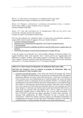 Valutazione intermedia indipendente del DocUP Obiettivo 2 Regione Marche 2000-2006
Ecosfera S.p.A Rapporto di valutazione intermedia 161
Misura 2.1.1 Interventi per il trattamento e lo smaltimento delle acque reflue
Soggetto Beneficiario Gorgovivo Multiservizi (viale Cavallotti - Jesi)
Misura 3.2.2 Recupero, valorizzazione e promozione del patrimonio storico e culturale -
Sistema Museo diffuso: progetti integrati in base a tematismi
Comune di Saltara (Villa Balì)
Misura 3.3.1 Aiuti agli investimenti per la riqualificazione della rete dei servizi socio-
assistenziali - Sostegno ad interventi strutturali.
Comune di Cingoli: Casa di Riposo Foltrani Filati.
Nel corso del confronto con i beneficiari finali si è inteso porre una particolare attenzione a
cinque ambiti tematici ritenuti di maggiore rilievo per l’analisi valutativa:
1. Contenuti essenziali del progetto.
2. Interazione con l’Amministrazione regionale e con l’Unità di Assistenza tecnica.
3. L’iter procedurale
4. Capacità dell’intervento di soddisfare gli obiet.tivi specifici della misura e impatto atteso sul
territorio.
5. Inserimento del progetto in un più ampio programma di sviluppo dell’area.
In due dei quattro casi selezionati non è stato possibile effettuare un’intervista diretta con i
soggetti beneficiari delle azioni prescelte entro i termini previsti per l’aggiornamento del
documento in oggetto. Pertanto, nelle pagine seguenti si presentano due schede riassuntive,
volte a cogliere i momenti essenziali emersi dall’interazione con i Beneficiari Finali individuati
sulle azioni 2.1.1 (Comune di Gorgovivo) e 3.3.1 (Comune di Cingoli).
Misura 2.1.1: Interventi per il trattamento e lo smaltimento delle acque reflue.
Intervista con Gorgovivo S.p.A in relazione al progetto di sistemazione della rete
fognaria realizzato in Viale Cavallotti a Jesi.
1. Contenuti essenziali del progetto. Come riferito dal referente del progetto Ing. Valerio
Spinaci, il progetto realizzato pertiene ad un intervento di sostituzione della rete fognaria
preesistente effettuato nel centro storico della città di Jesi. L’intervento è localizzato in
Viale Cavallotti, asse viario fondamentale per la viabilità cittadina, che versava da tempo
in condizioni critiche in conseguenza di una rete fognaria obsoleta, i cui frequenti guasti
comportavano la necessità di continui interventi di manutenzione, con conseguenti disagi
alla viabilità. E’ stato precisato che la Società che realizza l’intervento è nata su impulso
di un certo numero di Comuni dell’area proprietari delle reti, per la gestione del ciclo
idrico integrato. L’intervento, che rientrava già nei piani di investimento della Società, si
snoda lungo una porzione della rete fognaria pari a 550 m, capace di servire una
popolazione stimabile attorno ai 3000-3300 ab. eq.ti. Il costo totale ammissibile è di
Euro 518.419,50; l’intervento non appare generatore di entrate nette consistenti. Al
momento della pubblicazione del bando l’intervento era già in avanzato stato di
realizzazione: il DocUP ha pertanto sostenuto esigenze già individuate permettendo il
completamento del progetto, che può dirsi ormai virtualmente concluso (è stata fatta la
contabilità finale e si sta per procedere all’ultima tranche della rendicontazione).
 