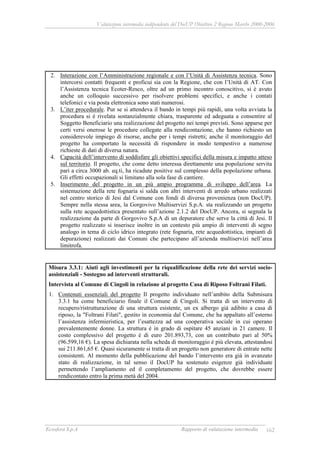 Valutazione intermedia indipendente del DocUP Obiettivo 2 Regione Marche 2000-2006
Ecosfera S.p.A Rapporto di valutazione intermedia 162
2. Interazione con l’Amministrazione regionale e con l’Unità di Assistenza tecnica. Sono
intercorsi contatti frequenti e proficui sia con la Regione, che con l’Unità di AT. Con
l’Assistenza tecnica Ecoter-Resco, oltre ad un primo incontro conoscitivo, si è avuto
anche un colloquio successivo per risolvere problemi specifici, e anche i contati
telefonici e via posta elettronica sono stati numerosi.
3. L’iter procedurale. Pur se si attendeva il bando in tempi più rapidi, una volta avviata la
procedura si è rivelata sostanzialmente chiara, trasparente ed adeguata a consentire al
Soggetto Beneficiario una realizzazione del progetto nei tempi previsti. Sono apparse per
certi versi onerose le procedure collegate alla rendicontazione, che hanno richiesto un
considerevole impiego di risorse, anche per i tempi ristretti; anche il monitoraggio del
progetto ha comportato la necessità di rispondere in modo tempestivo a numerose
richieste di dati di diversa natura.
4. Capacità dell’intervento di soddisfare gli obiettivi specifici della misura e impatto atteso
sul territorio. Il progetto, che come detto interessa direttamente una popolazione servita
pari a circa 3000 ab. eq.ti, ha ricadute positive sul complesso della popolazione urbana.
Gli effetti occupazionali si limitano alla sola fase di cantiere.
5. Inserimento del progetto in un più ampio programma di sviluppo dell’area. La
sistemazione della rete fognaria si salda con altri interventi di arredo urbano realizzati
nel centro storico di Jesi dal Comune con fondi di diversa provenienza (non DocUP).
Sempre nella stessa area, la Gorgovivo Multiservizi S.p.A. sta realizzando un progetto
sulla rete acquedottistica presentato sull’azione 2.1.2 del DocUP. Ancora, si segnala la
realizzazione da parte di Gorgovivo S.p.A di un depuratore che serve la città di Jesi. Il
progetto realizzato si inserisce inoltre in un contesto più ampio di interventi di segno
analogo in tema di ciclo idrico integrato (rete fognaria, rete acquedottistica, impianti di
depurazione) realizzati dai Comuni che partecipano all’azienda multiservizi nell’area
limitrofa.
Misura 3.3.1: Aiuti agli investimenti per la riqualificazione della rete dei servizi socio-
assistenziali - Sostegno ad interventi strutturali.
Intervista al Comune di Cingoli in relazione al progetto Casa di Riposo Foltrani Filati.
1. Contenuti essenziali del progetto Il progetto individuato nell’ambito della Submisura
3.3.1 ha come beneficiario finale il Comune di Cingoli. Si tratta di un intervento di
recupero/ristrutturazione di una struttura esistente, un ex albergo già adibito a casa di
riposo, la "Foltrani Filati", gestito in economia dal Comune, che ha appaltato all’esterno
l’assistenza infermieristica, per l’esattezza ad una cooperativa sociale in cui operano
prevalentemente donne. La struttura è in grado di ospitare 45 anziani in 21 camere. Il
costo complessivo del progetto è di euro 201.893,73, con un contributo pari al 50%
(96.599,16 €). La spesa dichiarata nella scheda di monitoraggio è più elevata, attestandosi
sui 211.861,65 €. Quasi sicuramente si tratta di un progetto non generatore di entrate nette
consistenti. Al momento della pubblicazione del bando l’intervento era già in avanzato
stato di realizzazione, in tal senso il DocUP ha sostenuto esigenze già individuate
permettendo l’ampliamento ed il completamento del progetto, che dovrebbe essere
rendicontato entro la prima metà del 2004.
 