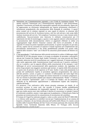 Valutazione intermedia indipendente del DocUP Obiettivo 2 Regione Marche 2000-2006
Ecosfera S.p.A Rapporto di valutazione intermedia 163
2. Interazione con l’Amministrazione regionale e con l’Unità di Assistenza tecnica. Per
quanto concerne l’interazione con l’Amministrazione regionale, è stato positivamente
segnalato l’inserimento nel bando del responsabile regionale del procedimento, figura che
ha rappresentato un riferimento indispensabile per reperire prontamente chiarimenti e
informazioni propedeutiche alla presentazione della domanda di contributo. A questi
primi contatti con le strutture regionali ne sono seguiti di ulteriori, in relazione alla
presentazione del servizio di Assistenza tecnica e del sito web attivato a tale scopo dalla
struttura incaricata del servizio. Nel complesso l’assistenza ricevuta è stata ritenuta molto
soddisfacente. Successivamente sono intercorse le ordinarie comunicazioni per il
reperimento dei dati di monitoraggio; a queste si sono aggiunte ulteriori sollecitazioni per
la presentazione della documentazione relativa ai pagamenti effettuati in ordine al
raggiungimento degli obiettivi finanziari connessi alla riserva di premialità. A tale
riguardo il Comune ha potuto rispondere positivamente, in quanto il progetto era già stato
attivato, aspetto che ha consentito di superare il ritardo registrato nel completamento del
procedimento amministrativo e che molto probabilmente potrebbe aver pesato sulla
capacità delle iniziative “nate” con il DocUP di concorrere positivamente all’obiettivo di
spesa.
3. L’iter procedurale. L’individuazione delle priorità territoriali in ordine al fabbisogno degli
interventi di cui alla presente misura è avvenuta avvalendosi di procedure concertative
attivate dai Comitati dei Sindaci degli Ambiti Territoriali, così come previsti dal Piano
regionale, attraverso tavoli di concertazione con i soggetti interessati. Il sistema attivato è
stato molto apprezzato dalle Amministrazioni locali coinvolte per il positivo confronto
che ne è scaturito e per la capacità effettiva della concertazione di far emergere i reali
fabbisogni di servizi socioassistenziali delle popolazioni residenti, che riguardano in
primo luogo proprio una maggiore assistenza agli anziani, in ragione della forte presenza
in queste aree di persone di età superiore ai 65 anni. Inoltre è stata colta pienamente la
portata del cambiamento rispetto al precedente approccio programmatico che calava
dall’alto priorità e azioni, al quale si è sostituito il rafforzamento del ruolo degli Enti
locali nel guidare il processo di sviluppo dei sistemi territoriali su cui hanno competenza.
Nel suo insieme la procedura adottata può ritenersi sufficientemente “fluida” e l’utilizzo
di uno strumento “sperimentale”, qual è il Comitato dei Sindaci, non ha presentato
difficoltà né ha determinato appesantimenti e rallentamenti rispetto alla tempistica
stabilita dal bando.
Ciò premesso, l’iter realizzativo della misura presenta comunque un ritardo, di cui
occorrerà accertare le cause reali, che secondo il Comune sarebbe probabilmente
ascrivibile all’avvicendamento dei responsabili regionali. In merito si sottolinea che ad
oggi non risulta ancora esser stato notificato il decreto di concessione (si attende il parere
di conformità contabile), mentre è stata approvata la graduatoria e il Beneficiario finale ha
presentato nei termini prescritti la comunicazione di accettazione del contributo.
Il Comune di Cingoli ha realizzato progetti a valere su altre azioni del DocUP 2000-2006:
ci si riferisce nello specifico ai contributi ricevuti per l’implementazione di un sistema di
trasporto a chiamata e di una fermata attrezzata nell’ambito della Misura 2.6, mentre come
membro della Comunità Montana del San Vicino il Comune partecipa alla creazione dello
Sportello Unico Territoriale finanziato dalla Misura 3.4 “Sviluppo della Società
dell’Informazione a livello locale”.
 