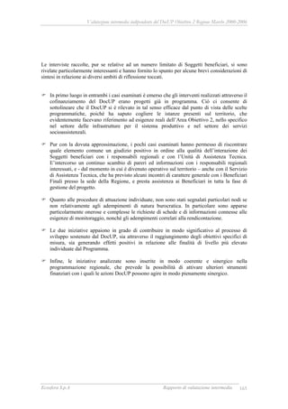 Valutazione intermedia indipendente del DocUP Obiettivo 2 Regione Marche 2000-2006
Ecosfera S.p.A Rapporto di valutazione intermedia 165
Le interviste raccolte, pur se relative ad un numero limitato di Soggetti beneficiari, si sono
rivelate particolarmente interessanti e hanno fornito lo spunto per alcune brevi considerazioni di
sintesi in relazione ai diversi ambiti di riflessione toccati.
In primo luogo in entrambi i casi esaminati è emerso che gli interventi realizzati attraverso il
cofinanziamento del DocUP erano progetti già in programma. Ciò ci consente di
sottolineare che il DocUP si è rilevato in tal senso efficace dal punto di vista delle scelte
programmatiche, poiché ha saputo cogliere le istanze presenti sul territorio, che
evidentemente facevano riferimento ad esigenze reali dell’Area Obiettivo 2, nello specifico
nel settore delle infrastrutture per il sistema produttivo e nel settore dei servizi
socioassistenzali.
Pur con la dovuta approssimazione, i pochi casi esaminati hanno permesso di riscontrare
quale elemento comune un giudizio positivo in ordine alla qualità dell’interazione dei
Soggetti beneficiari con i responsabili regionali e con l’Unità di Assistenza Tecnica.
E’intercorso un continuo scambio di pareri ed informazioni con i responsabili regionali
interessati, e - dal momento in cui è divenuto operativo sul territorio – anche con il Servizio
di Assistenza Tecnica, che ha previsto alcuni incontri di carattere generale con i Beneficiari
Finali presso la sede della Regione, e presta assistenza ai Beneficiari in tutta la fase di
gestione del progetto.
Quanto alle procedure di attuazione individuate, non sono stati segnalati particolari nodi se
non relativamente agli adempimenti di natura burocratica. In particolare sono apparse
particolarmente onerose e complesse le richieste di schede e di informazioni connesse alle
esigenze di monitoraggio, nonché gli adempimenti correlati alla rendicontazione.
Le due iniziative appaiono in grado di contribuire in modo significativo al processo di
sviluppo sostenuto dal DocUP, sia attraverso il raggiungimento degli obiettivi specifici di
misura, sia generando effetti positivi in relazione alle finalità di livello più elevato
individuate dal Programma.
Infine, le iniziative analizzate sono inserite in modo coerente e sinergico nella
programmazione regionale, che prevede la possibilità di attivare ulteriori strumenti
finanziari con i quali le azioni DocUP possono agire in modo pienamente sinergico.
 