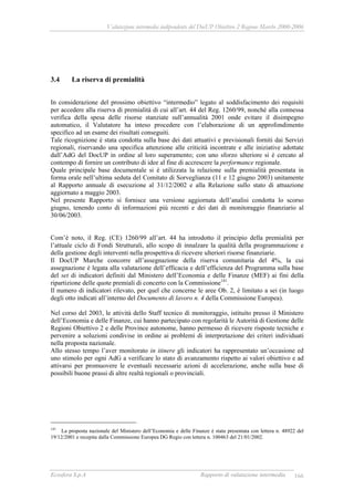 Valutazione intermedia indipendente del DocUP Obiettivo 2 Regione Marche 2000-2006
Ecosfera S.p.A Rapporto di valutazione intermedia 166
3.4 La riserva di premialità
In considerazione del prossimo obiettivo “intermedio” legato al soddisfacimento dei requisiti
per accedere alla riserva di premialità di cui all’art. 44 del Reg. 1260/99, nonché alla connessa
verifica della spesa delle risorse stanziate sull’annualità 2001 onde evitare il disimpegno
automatico, il Valutatore ha inteso procedere con l’elaborazione di un approfondimento
specifico ad un esame dei risultati conseguiti.
Tale ricognizione è stata condotta sulla base dei dati attuativi e previsionali forniti dai Servizi
regionali, riservando una specifica attenzione alle criticità incontrate e alle iniziative adottate
dall’AdG del DocUP in ordine al loro superamento; con uno sforzo ulteriore si è cercato al
contempo di fornire un contributo di idee al fine di accrescere la performance regionale.
Quale principale base documentale si è utilizzata la relazione sulla premialità presentata in
forma orale nell’ultima seduta del Comitato di Sorveglianza (11 e 12 giugno 2003) unitamente
al Rapporto annuale di esecuzione al 31/12/2002 e alla Relazione sullo stato di attuazione
aggiornato a maggio 2003.
Nel presente Rapporto si fornisce una versione aggiornata dell’analisi condotta lo scorso
giugno, tenendo conto di informazioni più recenti e dei dati di monitoraggio finanziario al
30/06/2003.
Com’è noto, il Reg. (CE) 1260/99 all’art. 44 ha introdotto il principio della premialità per
l’attuale ciclo di Fondi Strutturali, allo scopo di innalzare la qualità della programmazione e
della gestione degli interventi nella prospettiva di ricevere ulteriori risorse finanziarie.
Il DocUP Marche concorre all’assegnazione della riserva comunitaria del 4%, la cui
assegnazione è legata alla valutazione dell’efficacia e dell’efficienza del Programma sulla base
del set di indicatori definiti dal Ministero dell’Economia e delle Finanze (MEF) ai fini della
ripartizione delle quote premiali di concerto con la Commissione141
.
Il numero di indicatori rilevato, per quel che concerne le aree Ob. 2, è limitato a sei (in luogo
degli otto indicati all’interno del Documento di lavoro n. 4 della Commissione Europea).
Nel corso del 2003, le attività dello Staff tecnico di monitoraggio, istituito presso il Ministero
dell’Economia e delle Finanze, cui hanno partecipato con regolarità le Autorità di Gestione delle
Regioni Obiettivo 2 e delle Province autonome, hanno permesso di ricevere risposte tecniche e
pervenire a soluzioni condivise in ordine ai problemi di interpretazione dei criteri individuati
nella proposta nazionale.
Allo stesso tempo l’aver monitorato in itinere gli indicatori ha rappresentato un’occasione ed
uno stimolo per ogni AdG a verificare lo stato di avanzamento rispetto ai valori obiettivo e ad
attivarsi per promuovere le eventuali necessarie azioni di accelerazione, anche sulla base di
possibili buone prassi di altre realtà regionali o provinciali.
141
La proposta nazionale del Ministero dell’Economia e delle Finanze è stata presentata con lettera n. 48922 del
19/12/2001 e recepita dalla Commissione Europea DG Regio con lettera n. 100463 del 21/01/2002.
 