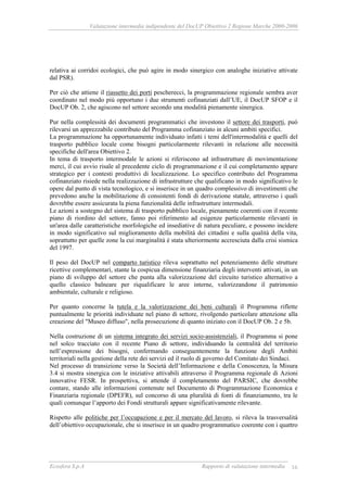 Valutazione intermedia indipendente del DocUP Obiettivo 2 Regione Marche 2000-2006
Ecosfera S.p.A Rapporto di valutazione intermedia 16
relativa ai corridoi ecologici, che può agire in modo sinergico con analoghe iniziative attivate
dal PSR).
Per ciò che attiene il riassetto dei porti pescherecci, la programmazione regionale sembra aver
coordinato nel modo più opportuno i due strumenti cofinanziati dall’UE, il DocUP SFOP e il
DocUP Ob. 2, che agiscono nel settore secondo una modalità pienamente sinergica.
Pur nella complessità dei documenti programmatici che investono il settore dei trasporti, può
rilevarsi un apprezzabile contributo del Programma cofinanziato in alcuni ambiti specifici.
La programmazione ha opportunamente individuato infatti i temi dell'intermodalità e quelli del
trasporto pubblico locale come bisogni particolarmente rilevanti in relazione alle necessità
specifiche dell'area Obiettivo 2.
In tema di trasporto intermodale le azioni si riferiscono ad infrastrutture di movimentazione
merci, il cui avvio risale al precedente ciclo di programmazione e il cui completamento appare
strategico per i contesti produttivi di localizzazione. Lo specifico contributo del Programma
cofinanziato risiede nella realizzazione di infrastrutture che qualificano in modo significativo le
opere dal punto di vista tecnologico, e si inserisce in un quadro complessivo di investimenti che
prevedono anche la mobilitazione di consistenti fondi di derivazione statale, attraverso i quali
dovrebbe essere assicurata la piena funzionalità delle infrastrutture intermodali.
Le azioni a sostegno del sistema di trasporto pubblico locale, pienamente coerenti con il recente
piano di riordino del settore, fanno poi riferimento ad esigenze particolarmente rilevanti in
un'area dalle caratteristiche morfologiche ed insediative di natura peculiare, e possono incidere
in modo significativo sul miglioramento della mobilità dei cittadini e sulla qualità della vita,
soprattutto per quelle zone la cui marginalità è stata ulteriormente accresciuta dalla crisi sismica
del 1997.
Il peso del DocUP nel comparto turistico rileva soprattutto nel potenziamento delle strutture
ricettive complementari, stante la cospicua dimensione finanziaria degli interventi attivati, in un
piano di sviluppo del settore che punta alla valorizzazione del circuito turistico alternativo a
quello classico balneare per riqualificare le aree interne, valorizzandone il patrimonio
ambientale, culturale e religioso.
Per quanto concerne la tutela e la valorizzazione dei beni culturali il Programma riflette
puntualmente le priorità individuate nel piano di settore, rivolgendo particolare attenzione alla
creazione del "Museo diffuso", nella prosecuzione di quanto iniziato con il DocUP Ob. 2 e 5b.
Nella costruzione di un sistema integrato dei servizi socio-assistenziali, il Programma si pone
nel solco tracciato con il recente Piano di settore, individuando la centralità del territorio
nell’espressione dei bisogni, confermando conseguentemente la funzione degli Ambiti
territoriali nella gestione della rete dei servizi ed il ruolo di governo del Comitato dei Sindaci.
Nel processo di transizione verso la Società dell’Informazione e della Conoscenza, la Misura
3.4 si mostra sinergica con le iniziative attivabili attraverso il Programma regionale di Azioni
innovative FESR. In prospettiva, si attende il completamento del PARSIC, che dovrebbe
contare, stando alle informazioni contenute nel Documento di Programmazione Economica e
Finanziaria regionale (DPEFR), sul concorso di una pluralità di fonti di finanziamento, tra le
quali comunque l’apporto dei Fondi strutturali appare significativamente rilevante.
Rispetto alle politiche per l’occupazione e per il mercato del lavoro, si rileva la trasversalità
dell’obiettivo occupazionale, che si inserisce in un quadro programmatico coerente con i quattro
 