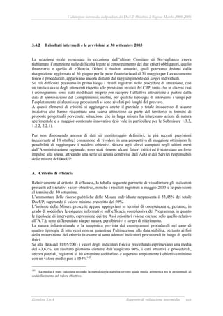 Valutazione intermedia indipendente del DocUP Obiettivo 2 Regione Marche 2000-2006
Ecosfera S.p.A Rapporto di valutazione intermedia 169
3.4.2 I risultati intermedi e le previsioni al 30 settembre 2003
La relazione orale presentata in occasione dell’ultimo Comitato di Sorveglianza aveva
richiamato l’attenzione sulle difficoltà legate al conseguimento dei due criteri obbligatori, quello
finanziario e quello di efficacia. Difatti i risultati attuativi, quali potevano dedursi dalla
ricognizione aggiornata al 30 giugno per la parte finanziaria ed al 31 maggio per l’avanzamento
fisico e procedurale, apparivano ancora distanti dal raggiungimento dei target individuati.
Su tali difficoltà pesavano in primo luogo i ritardi registrati nelle procedure di attuazione, con
un tardivo avvio degli interventi rispetto alle previsioni iniziali del CdP, tanto che in diversi casi
i cronogrammi sono stati modificati proprio per recepire l’effettiva attivazione a partire dalla
data di approvazione del Complemento; inoltre, per qualche tipologia di intervento i tempi per
l’espletamento di alcuni step procedurali si sono rivelati più lunghi del previsto.
A questi elementi di criticità si aggiungeva anche il parziale o totale insuccesso di alcune
iniziative che hanno riscontrato una scarsa attenzione da parte del territorio in termini di
proposte progettuali pervenute; situazione che in larga misura ha interessato azioni di natura
sperimentale e a maggior contenuto innovativo (ciò vale in particolare per le Submisure 1.3.3,
1.2.2, 2.2.1).
Pur non disponendo ancora di dati di monitoraggio definitivi, le più recenti previsioni
(aggiornate al 10 ottobre) consentono di rivedere in una prospettiva di maggiore ottimismo le
possibilità di raggiungere i suddetti obiettivi. Grazie agli sforzi compiuti negli ultimi mesi
dall’Amministrazione regionale, sono stati rimossi alcuni fattori critici ed è stato dato un forte
impulso alla spesa, attivando una serie di azioni condivise dall’AdG e dai Servizi responsabili
delle misure del DocUP.
A. Criterio di efficacia
Relativamente al criterio di efficacia, la tabella seguente permette di visualizzare gli indicatori
prescelti ed i relativi valori-obiettivo, nonché i risultati registrati a maggio 2003 e le previsioni
al termine del 30 settembre.
L’ammontare delle risorse pubbliche delle Misure individuate rappresenta il 53,45% del totale
DocUP, superando il valore minimo prescritto del 50%.
L’insieme delle Misure prescelte appare appropriato in termini di completezza e, pertanto, in
grado di soddisfare le esigenze informative sull’efficacia complessiva del Programma, in quanto
le tipologie di intervento, espressione dei tre Assi prioritari (viene escluso solo quello relativo
all’A.T.), sono differenziate sia per natura, per obiettivi e target di riferimento.
La natura infrastrutturale o la tempistica prevista dai cronogrammi procedurali nel caso di
quattro tipologie di interventi non ne garantisce l’ultimazione alla data stabilita, pertanto ai fini
della misurazione del criterio in esame si sono adottati indicatori procedurali in luogo di quelli
fisici.
Se alla data del 31/05/2003 i valori degli indicatori fisici e procedurali esprimevano una media
del 43,63%, un risultato piuttosto distante dall’auspicato 80%, i dati attuativi e procedurali,
ancora parziali, registrati al 30 settembre soddisfano e superano ampiamente l’obiettivo minimo
con un valore medio pari a 154%142
.
142
La media è stata calcolata secondo la metodologia stabilita ovvero quale media aritmetica tra le percentuali di
soddisfacimento del valore obiettivo.
 