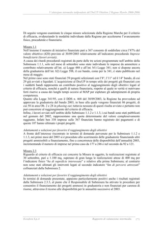 Valutazione intermedia indipendente del DocUP Obiettivo 2 Regione Marche 2000-2006
Ecosfera S.p.A Rapporto di valutazione intermedia 171
Di seguito vengono esaminate le cinque misure selezionate dalla Regione Marche per il criterio
di efficacia, evidenziando le modalità individuate dalla Regione per accelerarne l’avanzamento
fisico, procedurale e finanziario.
Misura 1.1
Nell’insieme il numero di iniziative finanziate pari a 367 consente di soddisfare circa l’87% del
valore obiettivo (420) previsto al 30/09/2003 relativamente all’indicatore procedurale Imprese
beneficiarie (lavori avviati).
A causa dei ritardi procedurali registrati da parte delle tre azioni programmate nell’ambito della
Submisura 1.1.1, solo nel mese di settembre sono state individuate le imprese da ammettere a
contributo relativamente all’int. a) Legge 488 e all’int. b1) Legge 341; non si dispone ancora
della graduatoria dell’int. b2) Legge 598, il cui bando, come per la 341, è stato pubblicato nel
mese di maggio.
Nel primo caso sono stati finanziati 59 progetti selezionati con l’8°, l’11° ed il 14° bando, di cui
29 già avviati e liquidati. L’acquisizione al DocUP in tempo utile dei progetti già finanziati con
i suddetti bandi rappresenta un contributo positivo al raggiungimento degli obiettivi legati al
criterio di efficacia, nonché a quelli di natura finanziaria, rispetto al quale in verità si nutrivano
forti riserve a causa dei lunghi tempi occorsi al MAP per espletare gli adempimenti di propria
competenza.
Quanto alla Legge 341/95, con il DDS n. 468 del 30/09/2003, la Regione ha provveduto ad
approvare la graduatoria del bando 2003, in base alla quale vengono finanziati 86 progetti, di
cui 58 in area Ob. 2 e 28 in phasing out; tuttavia nessuno di questi risulta avviato e pertanto non
può concorrere al raggiungimento del criterio di efficacia.
Infine, i lavori avviati nell’ambito delle Submisure 1.1.2 e 1.1.3, i cui bandi sono stati pubblicati
nel gennaio del 2002, rappresentano una quota determinante del valore complessivamente
raggiunto. Infatti ben 338 imprese sulle 367 finanziate hanno registrato dei pagamenti e di
queste 107 hanno ultimato i propri progetti.
Adattamenti e soluzioni per favorire il raggiungimento degli obiettivi
A fronte dell’interesse riscontrato in termini di domande pervenute per le Submisure 1.1.2 e
1.1.3, nei primi mesi del 2003 si è proceduto allo scorrimento delle graduatorie finanziando altri
progetti ammissibili a finanziamento, fino a concorrenza delle disponibilità dell’annualità 2003,
incrementando il numero di imprese nel primo caso da 177 a 246 e nel secondo da 92 a 121.
Misura 2.3
Riguardo al criterio di efficacia cui concorre la Misura in oggetto, le realizzazioni registrate al
30 settembre, pari a 1.100 mq, superano di gran lunga le realizzazioni attese di 400 mq per
l’indicatore fisico “ha di superficie interessata” e relativo alla prima Submisura; al contrario
non sono stati ultimati gli interventi legati al secondo indicatore “km di percorsi attrezzati”
cofinanziati dalla Submisura 2.
Adattamenti e soluzioni per favorire il raggiungimento degli obiettivi
In termini di domande presentate, appaiono particolarmente positivi anche i risultati registrati
dalla Submisura 2.3.3, al punto che il Responsabile di Submisura ha attivato le procedure per
consentire il finanziamento dei progetti ammessi in graduatoria e non finanziati per carenza di
risorse, attraverso il ricorso alle disponibilità per le annualità successive al 2003.
 