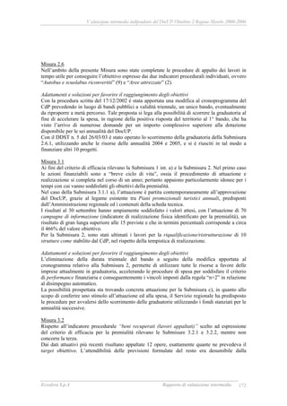 Valutazione intermedia indipendente del DocUP Obiettivo 2 Regione Marche 2000-2006
Ecosfera S.p.A Rapporto di valutazione intermedia 172
Misura 2.6
Nell’ambito della presente Misura sono state completate le procedure di appalto dei lavori in
tempo utile per conseguire l’obiettivo espresso dai due indicatori procedurali individuati, ovvero
“Autobus e scuolabus riconvertiti” (9) e “Aree attrezzate” (2).
Adattamenti e soluzioni per favorire il raggiungimento degli obiettivi
Con la procedura scritta del 17/12/2002 è stata apportata una modifica al cronoprogramma del
CdP prevedendo in luogo di bandi pubblici a validità triennale, un unico bando, eventualmente
da riproporre a metà percorso. Tale proposta si lega alla possibilità di scorrere la graduatoria al
fine di accelerare la spesa, in ragione della positiva risposta del territorio al 1° bando, che ha
visto l’arrivo di numerose domande per un importo complessivo superiore alla dotazione
disponibile per le sei annualità del DocUP.
Con il DDST n. 5 del 26/03/03 è stato operato lo scorrimento della graduatoria della Submisura
2.6.1, utilizzando anche le risorse delle annualità 2004 e 2005, e si è riusciti in tal modo a
finanziare altri 10 progetti.
Misura 3.1
Ai fini del criterio di efficacia rilevano la Submisura 1 int. a) e la Submisura 2. Nel primo caso
le azioni finanziabili sono a “breve ciclo di vita”, ossia il procedimento di attuazione e
realizzazione si completa nel corso di un anno; pertanto appaiono particolarmente idonee per i
tempi con cui vanno soddisfatti gli obiettivi della premialità.
Nel caso della Submisura 3.1.1 a), l’attuazione è partita contemporaneamente all’approvazione
del DocUP, grazie al legame esistente tra Piani promozionali turistici annuali, predisposti
dall’Amministrazione regionale ed i contenuti della scheda tecnica.
I risultati al 30 settembre hanno ampiamente soddisfatto i valori attesi, con l’attuazione di 70
campagne di informazione (indicatore di realizzazione fisica identificato per la premialità), un
risultato di gran lunga superiore alle 15 previste e che in termini percentuali corrisponde a circa
il 466% del valore obiettivo.
Per la Submisura 2, sono stati ultimati i lavori per la riqualificazione/ristrutturazione di 10
strutture come stabilito dal CdP, nel rispetto della tempistica di realizzazione.
Adattamenti e soluzioni per favorire il raggiungimento degli obiettivi
L’eliminazione della durata triennale del bando a seguito della modifica apportata al
cronogramma relativo alla Submisura 2, permette di utilizzare tutte le risorse a favore delle
imprese attualmente in graduatoria, accelerando le procedure di spesa per soddisfare il criterio
di performance finanziaria e conseguentemente i vincoli imposti dalla regola “n+2” in relazione
al disimpegno automatico.
La possibilità prospettata sta trovando concreta attuazione per la Submisura c), in quanto allo
scopo di conferire uno stimolo all’attuazione ed alla spesa, il Servizio regionale ha predisposto
le procedure per avvalersi dello scorrimento delle graduatorie utilizzando i fondi stanziati per le
annualità successive.
Misura 3.2
Rispetto all’indicatore procedurale “beni recuperati (lavori appaltati)” scelto ad espressione
del criterio di efficacia per la premialità rilevano le Submisure 3.2.1 e 3.2.2, mentre non
concorre la terza.
Dai dati attuativi più recenti risultano appaltate 12 opere, esattamente quante ne prevedeva il
target obiettivo. L’attendibilità delle previsioni formulate del resto era desumibile dalla
 