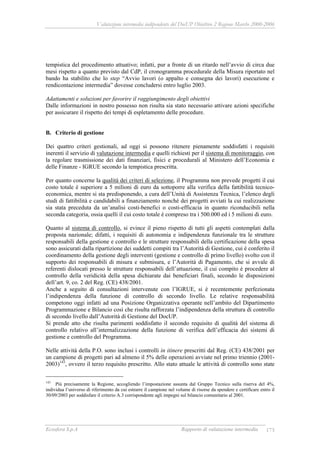 Valutazione intermedia indipendente del DocUP Obiettivo 2 Regione Marche 2000-2006
Ecosfera S.p.A Rapporto di valutazione intermedia 173
tempistica del procedimento attuativo; infatti, pur a fronte di un ritardo nell’avvio di circa due
mesi rispetto a quanto previsto dal CdP, il cronogramma procedurale della Misura riportato nel
bando ha stabilito che lo step “Avvio lavori (o appalto e consegna dei lavori) esecuzione e
rendicontazione intermedia” dovesse concludersi entro luglio 2003.
Adattamenti e soluzioni per favorire il raggiungimento degli obiettivi
Dalle informazioni in nostro possesso non risulta sia stato necessario attivare azioni specifiche
per assicurare il rispetto dei tempi di espletamento delle procedure.
B. Criterio di gestione
Dei quattro criteri gestionali, ad oggi si possono ritenere pienamente soddisfatti i requisiti
inerenti il servizio di valutazione intermedia e quelli richiesti per il sistema di monitoraggio, con
la regolare trasmissione dei dati finanziari, fisici e procedurali al Ministero dell’Economia e
delle Finanze - IGRUE secondo la tempistica prescritta.
Per quanto concerne la qualità dei criteri di selezione, il Programma non prevede progetti il cui
costo totale è superiore a 5 milioni di euro da sottoporre alla verifica della fattibilità tecnico-
economica, mentre si sta predisponendo, a cura dell’Unità di Assistenza Tecnica, l’elenco degli
studi di fattibilità e candidabili a finanziamento nonché dei progetti avviati la cui realizzazione
sia stata preceduta da un’analisi costi-benefici o costi-efficacia in quanto riconducibili nella
seconda categoria, ossia quelli il cui costo totale è compreso tra i 500.000 ed i 5 milioni di euro.
Quanto al sistema di controllo, si evince il pieno rispetto di tutti gli aspetti contemplati dalla
proposta nazionale; difatti, i requisiti di autonomia e indipendenza funzionale tra le strutture
responsabili della gestione e controllo e le strutture responsabili della certificazione della spesa
sono assicurati dalla ripartizione dei suddetti compiti tra l’Autorità di Gestione, cui è conferito il
coordinamento della gestione degli interventi (gestione e controllo di primo livello) svolto con il
supporto dei responsabili di misura e submisura, e l’Autorità di Pagamento, che si avvale di
referenti dislocati presso le strutture responsabili dell’attuazione, il cui compito è procedere al
controllo della veridicità della spesa dichiarate dai beneficiari finali, secondo le disposizioni
dell’art. 9, co. 2 del Reg. (CE) 438/2001.
Anche a seguito di consultazioni intervenute con l’IGRUE, si è recentemente perfezionata
l’indipendenza della funzione di controllo di secondo livello. Le relative responsabilità
competono oggi infatti ad una Posizione Organizzativa operante nell’ambito del Dipartimento
Programmazione e Bilancio così che risulta rafforzata l’indipendenza della struttura di controllo
di secondo livello dall’Autorità di Gestione del DocUP.
Si prende atto che risulta parimenti soddisfatto il secondo requisito di qualità del sistema di
controllo relativo all’internalizzazione della funzione di verifica dell’efficacia dei sistemi di
gestione e controllo del Programma.
Nelle attività della P.O. sono inclusi i controlli in itinere prescritti dal Reg. (CE) 438/2001 per
un campione di progetti pari ad almeno il 5% delle operazioni avviate nel primo triennio (2001-
2003)143
, ovvero il terzo requisito prescritto. Allo stato attuale le attività di controllo sono state
143
Più precisamente la Regione, accogliendo l’impostazione assunta dal Gruppo Tecnico sulla riserva del 4%,
individua l’universo di riferimento da cui estrarre il campione nel volume di risorse da spendere e certificare entro il
30/09/2003 per soddisfare il criterio A.3 corrispondente agli impegni sul bilancio comunitario al 2001.
 