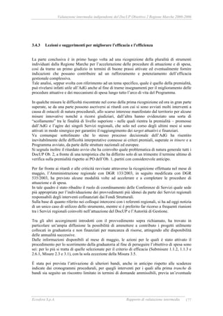 Valutazione intermedia indipendente del DocUP Obiettivo 2 Regione Marche 2000-2006
Ecosfera S.p.A. Rapporto di valutazione intermedia 177
3.4.3 Lezioni e suggerimenti per migliorare l’efficacia e l’efficienza
La parte conclusiva è in primo luogo volta ad una ricognizione della pluralità di strumenti
individuati dalla Regione Marche per l’accelerazione delle procedure di attuazione e di spesa,
così da trarne un primo giudizio in termini di buone prassi attivate ed eventualmente fornire
indicazioni che possano contribuire ad un rafforzamento e potenziamento dell’efficacia
gestionale complessiva.
Tale analisi, seppur svolta con riferimento ad un tema specifico, quale è quello della premialità,
può rivelarsi infatti utile all’AdG anche al fine di trarne insegnamenti per il miglioramento delle
procedure attuative e dei meccanismi di spesa lungo tutto l’arco di vita del Programma.
In qualche misura le difficoltà riscontrate nel corso della prima ricognizione ed ora in gran parte
superate, se da una parte possono ascriversi ai ritardi con cui si sono avviati molti interventi a
causa di ostacoli di natura procedurali, allo scarso interesse manifestato dal territorio per alcune
misure innovative nonché a ricorsi giudiziari, dall’altra hanno evidenziato una sorta di
“scollamento” tra le finalità di livello superiore - nelle quali rientra la premialità – promosse
dall’AdG e l’agire dei singoli Servizi regionali, che solo nel corso degli ultimi mesi si sono
attivati in modo sinergico per garantire il raggiungimento dei target attuativi e finanziari.
Va comunque sottolineato che lo stesso processo decisionale dell’AdG ha risentito
inevitabilmente delle difficoltà interpretative connesse ai criteri premiali, superate in itinere e a
Programma avviato, da parte delle strutture nazionali ed europee.
Si segnala inoltre il ritardato avvio che ha coinvolto quale problematica di natura generale tutti i
DocUP Ob. 2, a fronte di una tempistica che ha differito solo di un trimestre il termine ultimo di
verifica sulla premialità rispetto ai PO dell’Ob. 1, partiti con considerevole anticipo.
Per far fronte ai ritardi e alle criticità ravvisate attraverso la ricognizione effettuata nel mese di
maggio, l’Amministrazione regionale con DGR 133/2003, in seguito modificata con DGR
535/2003, ha previsto alcune modalità volte ad accelerare e a completare le procedure di
attuazione e di spesa.
In tale quadro è stato ribadito il ruolo di coordinamento delle Conferenze di Servizi quale sede
più appropriata per l’individuazione dei provvedimenti più idonei da parte dei Servizi regionali
responsabili degli interventi cofinanziati dai Fondi Strutturali.
Sulla base di quanto riferito nei colloqui intercorsi con i referenti regionali, si ha ad oggi notizia
di un unico caso di utilizzo dello strumento, mentre si è preferito far ricorso a frequenti riunioni
tra i Servizi regionali coinvolti nell’attuazione del DocUP e l’Autorità di Gestione.
Tra gli altri accorgimenti introdotti con il provvedimento sopra richiamato, ha trovato in
particolare un’ampia diffusione la possibilità di ammettere a contributo i progetti utilmente
collocati in graduatoria e non finanziati per mancanza di risorse, attingendo alle disponibilità
delle annualità successive.
Dalle informazioni disponibili al mese di maggio, le azioni per le quali è stato attivato il
procedimento per lo scorrimento della graduatoria al fine di perseguire l’obiettivo di spesa sono
sei: per lo più si tratta di quelle selezionate per il criterio di efficacia (Submisure 1.1.2, 1.1.3 e
2.6.1, Misure 2.3 e 3.1), con la sola eccezione della Misura 3.5.
È stata poi prevista l’attivazione di ulteriori bandi, anche in anticipo rispetto alle scadenze
indicate dai cronogrammi procedurali, per quegli interventi per i quali alla prima tranche di
bandi sia seguito un riscontro limitato in termini di domande ammissibili, previa un’eventuale
 