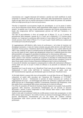 Valutazione intermedia indipendente del DocUP Obiettivo 2 Regione Marche 2000-2006
Ecosfera S.p.A. Rapporto di valutazione intermedia 178
concertazione con i soggetti interessati del territorio e purché non risulti modificato in modo
sostanziale il contenuto dei bandi già emessi. Dall’esame della documentazione acquisita non
risulta ad oggi alcun caso di concreta attivazione di ulteriori bandi che possano aver prodotto
effetti nei tempi prescritti per la riserva di performance.
Talvolta le tempistiche eccessivamente lunghe dei procedimenti, su cui ha pesato il tardivo
avvio che ha interessato alcune Misure, hanno determinato effetti negativi in termini di risultati
attuativi. In qualche caso è stato in parte possibile scongiurare tale criticità, procedendo con il
bando alla compressione dell’iter originariamente previsto nel CdP per l’istruttoria e la
valutazione.
Tale tipo di provvedimento si rileva ad esempio per la Misura 2.2, in cui il termine di
presentazione delle domande è passato da 6 a 4 mesi, per la Submisura 1.3.2 (escluso primo
trattino), ove i tempi per la conclusione delle iniziative si sono ridotti ad 8 mesi in luogo dei 12
iniziali; possono citarsi infine le Misure 3.3 e 3.4, per le quali i bandi stabiliscono scadenze più
ravvicinate per la raccolta dei progetti.
Al raggiungimento dell’obiettivo della riserva di performance e ad evitare di incorrere nel
disimpegno automatico, è stata ed è tuttora orientata una parte delle attività svolte dall’Unità di
Assistenza Tecnica presso i beneficiari finali diversi dalla Regione. Già a partire dalla fine del
2002 è stata condotta un’opera di sensibilizzazione dei beneficiari finali, e dei destinatari ultimi
nel caso dei regimi di aiuto, rispetto agli adempimenti richiesti per il soddisfacimento dei criteri
della premialità e nel suggerire le procedure da adottare per la velocizzazione della spesa.
In particolare, è stato compito dell’Unità di Assistenza Tecnica quello di sollecitare i beneficiari
finali a fornire il loro massimo contributo per accelerare le procedure di rendicontazione della
spesa effettivamente sostenuta così da poterla certificare in tempi utili per conseguire il target di
spesa fissato quale criterio di natura finanziaria (obbligatorio) per la riserva di premialità.
La necessità di stimolare una tempestiva comunicazione in ordine alle realizzazioni effettuate è
emersa anche nel caso in cui per il criterio di efficacia si sia prescelto un indicatore di tipo
procedurale.
Soprattutto per il caso di azioni in cui i Beneficiari Finali siano diversi dalla Regione, si ritiene
fondamentale il ruolo svolto dall’Unità di Assistenza Tecnica la quale, ancor più
dell’Amministrazione regionale, può direttamente agire da stimolo per i beneficiari stessi.
Ai fini degli obiettivi connessi alla riserva di premialità, si era già fatta rilevare nel “Rapporto di
valutazione ed analisi delle procedure per l’attuazione del Programma al 31/12/2002”
l’opportunità di attivare – limitatamente al periodo di tempo necessario per verificare il
raggiungimento dei target – un monitoraggio più attento che verificasse a cadenze più serrate di
quelle previste per il monitoraggio ordinario l’avanzamento finanziario del Programma, come
pure quello fisico e procedurale delle misure selezionate per il criterio di efficacia.
Ciò al fine di consentire all’Autorità di Gestione di poter disporre di un quadro il più possibile
aggiornato della situazione, precondizione fondamentale per chi presiede al processo
decisionale e perché si possa comprendere la reale efficacia delle misure e delle soluzioni
individuate sino a quel momento.
Anche in tale sede si riconferma l’utilità che avrebbe potuto rivestire tale accorgimento, in virtù
della valenza “quasi-strategica” che sembra rivestire un sistema di monitoraggio efficiente per il
governo dell’attuazione, massimamente per ciò che attiene alle scadenze connesse
all’ottenimento della riserva prevista dalla Commissione Europea per i programmi più
performanti.
 