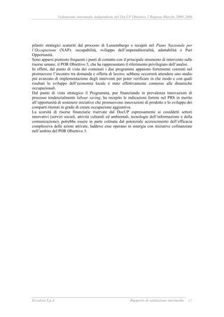 Valutazione intermedia indipendente del DocUP Obiettivo 2 Regione Marche 2000-2006
Ecosfera S.p.A Rapporto di valutazione intermedia 17
pilastri strategici scaturiti dal processo di Lussemburgo e recepiti nel Piano Nazionale per
l’Occupazione (NAP): occupabilità, sviluppo dell’imprenditorialità, adattabilità e Pari
Opportunità.
Sono apparsi piuttosto frequenti i punti di contatto con il principale strumento di intervento sulle
risorse umane, il POR Obiettivo 3, che ha rappresentato il riferimento privilegiato dell’analisi.
In effetti, dal punto di vista dei contenuti i due programmi appaiono fortemente coerenti nel
promuovere l’incontro tra domanda e offerta di lavoro; sebbene occorrerà attendere uno stadio
più avanzato di implementazione degli interventi per poter verificare in che modo e con quali
risultati lo sviluppo dell’economia locale è stato effettivamente connesso alle dinamiche
occupazionali.
Dal punto di vista strategico il Programma, pur finanziando in prevalenza innovazioni di
processo tendenzialmente labour saving, ha recepito le indicazioni fornite nel PRS in merito
all’opportunità di sostenere iniziative che promuovono innovazioni di prodotto e lo sviluppo dei
comparti ritenuti in grado di creare occupazione aggiuntiva.
La scarsità di risorse finanziarie riservate dal DocUP espressamente ai cosiddetti settori
innovativi (servizi sociali, attività culturali ed ambientali, tecnologie dell’informazione e della
comunicazione), potrebbe essere in parte colmata dal potenziale accrescimento dell’efficacia
complessiva delle azioni attivate, laddove esse operano in sinergia con iniziative cofinanziate
nell’ambito del POR Obiettivo 3.
 