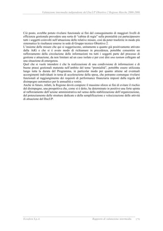 Valutazione intermedia indipendente del DocUP Obiettivo 2 Regione Marche 2000-2006
Ecosfera S.p.A. Rapporto di valutazione intermedia 179
Ciò posto, avrebbe potuto rivelarsi funzionale ai fini del conseguimento di maggiori livelli di
efficienza gestionale prevedere una sorta di “cabina di regia” sulla premialità cui partecipassero
tutti i soggetti coinvolti nell’attuazione delle relative misure, così da poter trasferire in modo più
sistematico le risultanze emerse in sede di Gruppo tecnico Obiettivo 2.
L’insieme delle misure che qui si suggeriscono, unitamente a quanto già positivamente attivato
dalla AdG e che si è avuto modo di richiamare in precedenza, potrebbe consentire un
rafforzamento della circolazione delle informazioni tra tutti i soggetti parte del processo di
gestione e attuazione, da non limitare ad un caso isolato e per così dire una tantum collegato ad
una situazione di emergenza.
Quel che si vuole intendere è che la realizzazione di una condivisione di informazioni e di
buone prassi gestionali maturata nell’ambito del tema “premialità”, potrebbe essere utilizzata
lungo tutta la durata del Programma, in particolar modo per quanto attiene ad eventuali
accorgimenti individuati in tema di accelerazione della spesa, che potranno comunque rivelarsi
funzionali al raggiungimento dei requisiti di performance finanziaria imposti dalla regola del
disimpegno automatico per le annualità a venire.
Anche in futuro, infatti, la Regione dovrà compiere il massimo sforzo ai fini di evitare il rischio
del disimpegno, una prospettiva che, come si è detto, ha determinato in positivo una forte spinta
al rafforzamento dell’azione amministrativa nel senso della stabilizzazione dell’organizzazione,
del potenziamento delle strutture dedicate e della semplificazione e velocizzazione delle attività
di attuazione del DocUP.
 