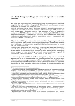 Valutazione intermedia indipendente del DocUP Obiettivo 2 Regione Marche 2000-2006
Ecosfera S.p.A. Rapporto di valutazione intermedia 180
3.5 Grado di integrazione delle priorità trasversali: la protezione e sostenibilità
ambientale
Nell’attuale ciclo di programmazione, l’ambiente rientra tra le priorità trasversali, in ossequio ad
una politica che vuole conciliare sviluppo e tutela del patrimonio naturale, mercato e rispetto
dell’ambiente anche a tutela delle generazioni future.
In fase di programmazione del DocUP, la necessità di integrare la componente ambientale ha
comportato la necessità di procedere alla valutazione ambientale strategica (VAS), in linea con i
criteri proposti dalla Commissione Europea e dal documento di indirizzo metodologico
predisposto da ANPA/Minambiente. Sono stati pertanto individuati già nel DOCUP otto criteri
di sostenibilità ambientale144
, rispetto ai quali si è rilevato che la gran parte delle misure (13 su
16) è associata a effetti ambientali positivi o potenzialmente positivi e circa un terzo delle
misure anche ad effetti positivi rilevanti.
Dal punto di vista del disegno programmatico le misure dell’Asse 2 appaiono potenzialmente in
grado di incidere in modo rilevante sulla dotazione infrastrutturale della Regione Marche in
campo ambientale, e si è già sottolineata la significatività delle misure stesse anche dal punto di
vista della dotazione finanziaria.
Proprio perché la realizzazione delle azioni DocUP rappresenta, alla luce dei dati disponibili, il
principale strumento di intervento nel settore della gestione delle acque e del ciclo dei rifiuti,
occorre produrre un’ulteriore sforzo per giungere alla piena operatività degli organismi di
governo integrato su scala territoriale previsti dalla normativa nazionale e regionale (il
riferimento è in particolare alla Misura 2.1 sulla gestione del ciclo idrico).
La ritardata operatività dell’Autorità Ambientale Regionale (AAR) non ha consentito la
predisposizione di un set di indicatori specifico di natura ambientale, pur se in molti casi le
indicazioni successivamente pervenute dalla task-force ambientale a seguito delle interazioni
informali intervenute con i RdM hanno portato ad una sostanziale convergenza sull’opportunità
di provvedere ad alcune integrazioni che potessero fornire una più puntuale sorveglianza degli
144
Gli obiettivi di sostenibilità ambientale sono precisamente:
1. Sviluppo dell’efficienza e del risparmio energetico e del ricorso a fonti rinnovabili, per la riduzione delle emissioni
climalteranti - secondo gli impegni assunti dall’Italia nel recepimento del protocollo di Kyoto - e in generale delle
emissioni inquinanti derivanti dall’uso di combustibili fossili a scopo energetico e per la mobilità;
2. Conservazione e miglioramento della qualità delle risorse idriche, riducendo i prelievi, razionalizzando il sistema
di distribuzione, potenziando la capacità di depurazione e favorendo il riciclo delle acque usate;
3. Riduzione della produzione di rifiuti e sviluppo del recupero e riciclo di risorse utili per nuovi cicli di produzione e
consumo, minimizzandone lo smaltimento finale ai livelli stabiliti dal Dlgs 22/97 e dal piano regionale;
4. Riduzione del rischio idrogeologico, recupero naturale e tutela di aree e siti degradati dal punto di vista
idrogeologico, idraulico e morfodinamico;
5. Miglioramento della capacità del territorio di sostenere la biodiversità, anche attraverso l’estensione e la
valorizzazione delle aree protette;
6. Miglioramento della qualità dell’ambiente urbano e della tutela e restauro del patrimonio storico artistico e del
paesaggio marchigiano;
7. Aumento dell’eco-efficienza del sistema produttivo, con la diffusione di tecnologie e cicli produttivi a minore
impatto ambientale sotto il profilo delle emissioni idriche ed atmosferiche, dei rifiuti, dei consumi di energia e
materie prime e anche attraverso lo sviluppo di prodotti e servizi ad elevato contenuto ambientale, la diffusione di
sistemi di gestione ambientali e della loro certificazione;
8. Bonifica e recupero a funzioni produttive o naturali di aree contaminate da smaltimento di rifiuti e da attività
industriali o di cava.
 