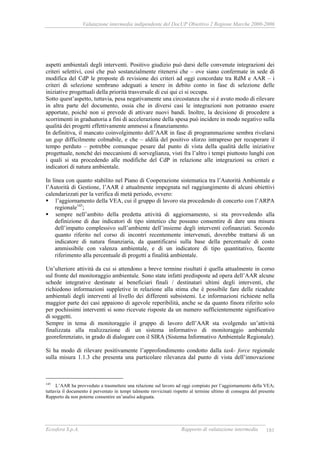 Valutazione intermedia indipendente del DocUP Obiettivo 2 Regione Marche 2000-2006
Ecosfera S.p.A. Rapporto di valutazione intermedia 181
aspetti ambientali degli interventi. Positivo giudizio può darsi delle convenute integrazioni dei
criteri selettivi, così che può sostanzialmente ritenersi che – ove siano confermate in sede di
modifica del CdP le proposte di revisione dei criteri ad oggi concordate tra RdM e AAR – i
criteri di selezione sembrano adeguati a tenere in debito conto in fase di selezione delle
iniziative progettuali della priorità trasversale di cui qui ci si occupa.
Sotto quest’aspetto, tuttavia, pesa negativamente una circostanza che si è avuto modo di rilevare
in altra parte del documento, ossia che in diversi casi le integrazioni non potranno essere
apportate, poiché non si prevede di attivare nuovi bandi. Inoltre, la decisione di procedere a
scorrimenti in graduatoria a fini di accelerazione della spesa può incidere in modo negativo sulla
qualità dei progetti effettivamente ammessi a finanziamento.
In definitiva, il mancato coinvolgimento dell’AAR in fase di programmazione sembra rivelarsi
un gap difficilmente colmabile, e che – aldilà del positivo sforzo intrapreso per recuperare il
tempo perduto – potrebbe comunque pesare dal punto di vista della qualità delle iniziative
progettuale, nonché dei meccanismi di sorveglianza, visti fra l’altro i tempi piuttosto lunghi con
i quali si sta procedendo alle modifiche del CdP in relazione alle integrazioni su criteri e
indicatori di natura ambientale.
In linea con quanto stabilito nel Piano di Cooperazione sistematica tra l’Autorità Ambientale e
l’Autorità di Gestione, l’AAR è attualmente impegnata nel raggiungimento di alcuni obiettivi
calendarizzati per la verifica di metà periodo, ovvero:
l’aggiornamento della VEA, cui il gruppo di lavoro sta procedendo di concerto con l’ARPA
regionale145
;
sempre nell’ambito della predetta attività di aggiornamento, si sta provvedendo alla
definizione di due indicatori di tipo sintetico che possano consentire di dare una misura
dell’impatto complessivo sull’ambiente dell’insieme degli interventi cofinanziati. Secondo
quanto riferito nel corso di incontri recentemente intervenuti, dovrebbe trattarsi di un
indicatore di natura finanziaria, da quantificarsi sulla base della percentuale di costo
ammissibile con valenza ambientale, e di un indicatore di tipo quantitativo, facente
riferimento alla percentuale di progetti a finalità ambientale.
Un’ulteriore attività da cui si attendono a breve termine risultati è quella attualmente in corso
sul fronte del monitoraggio ambientale. Sono state infatti predisposte ad opera dell’AAR alcune
schede integrative destinate ai beneficiari finali / destinatari ultimi degli interventi, che
richiedono informazioni suppletive in relazione alla stima che è possibile fare delle ricadute
ambientali degli interventi al livello dei differenti subsistemi. Le informazioni richieste nella
maggior parte dei casi appaiono di agevole reperibilità, anche se da quanto finora riferito solo
per pochissimi interventi si sono ricevute risposte da un numero sufficientemente significativo
di soggetti.
Sempre in tema di monitoraggio il gruppo di lavoro dell’AAR sta svolgendo un’attività
finalizzata alla realizzazione di un sistema informativo di monitoraggio ambientale
georeferenziato, in grado di dialogare con il SIRA (Sistema Informativo Ambientale Regionale).
Si ha modo di rilevare positivamente l’approfondimento condotto dalla task- force regionale
sulla misura 1.1.3 che presenta una particolare rilevanza dal punto di vista dell’innovazione
145
L’AAR ha provveduto a trasmettere una relazione sul lavoro ad oggi compiuto per l’aggiornamento della VEA;
tuttavia il documento è pervenuto in tempi talmente ravvicinati rispetto al termine ultimo di consegna del presente
Rapporto da non poterne consentire un’analisi adeguata.
 