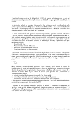 Valutazione intermedia indipendente del DocUP Obiettivo 2 Regione Marche 2000-2006
Ecosfera S.p.A. Rapporto di valutazione intermedia 184
L’analisi effettuata prende avvio dalla tabella VISPO già inserita nella Valutazione ex ante del
Programma e collegandola alle singole misure del DOCUP, e segue quindi la metodologia ivi
adottata.
Per conferire, quindi, un carattere più operativo alla valutazione della considerazione della
parità di genere all’interno del processo di attuazione del DocUP, si è reso necessario tradurre le
indicazioni a carattere programmatico contenute nella stessa tabella VISPO con il riscontro della
situazione attuativa in fase intermedia del Programma.
La prima operazione è stata quella di associare agli obiettivi specifici contenuti nell’analisi
VISPO le rispettive misure collegate, mediante le quali tali obiettivi vengono attuati dal DocUP.
Solo mediante tale associazione, infatti, si rende possibile confrontare la concreta attuazione del
Programma con gli effetti e l’intensità stimata su ciascun obiettivo specifico delle 4 priorità
trasversali nelle quali è declinato (secondo la metodologia VISPO) il principio delle pari
opportunità, ovvero:
- Condizioni di vita
- Accessibilità al mercato del lavoro
- Situazione lavorativa sul posto di lavoro
- Creazione di attività socio-economiche
Riprendendo le indicazioni in merito all’intensità degli effetti di ciascun obiettivo sulle priorità
trasversali, il punteggio derivante dalla lettura della tabella VISPO della valutazione ex ante, la
quale, in corrispondenza dei medesimi obiettivi specifici, riporta lo stesso punteggio anche su
misure diverse è attribuito in relazione alla seguente corrispondenza fra segno e valore:
= : 0
+ : 0,25
++ : 0,50
Quale ulteriore caratterizzazione qualitativa della capacità delle misure di tenere in
considerazione il tema della parità di genere, viene poi attribuito un punteggio di misura
(distinto da quello relativo agli obiettivi che persegue) sulla base della presenza o meno di 3
elementi all’interno della singola scheda di misura come presente nel Complemento di
Programmazione, ovvero:
1. obiettivi specifici di riferimento rispetto alle Pari Opportunità;
2. criteri di priorità nella scelta dei progetti premianti la parità di genere;
3. indicatori di realizzazione fisica attestanti la presenza della parità di genere;
a ciascuno degli elementi considerati è attribuito un valore pari a 0,25, con possibili oscillazioni,
quindi, del primo punteggio sintetico da 0 a 0,75.
L’esigenza di un ulteriore punteggio, specifico di misura, è connessa all’opportunità di
verificare come, al di là della definizione delle linee programmatiche contenuta nel DocUP, il
Complemento di Programmazione abbia saputo tradurre in termini operativi la considerazione
della politica trasversale in oggetto.
 