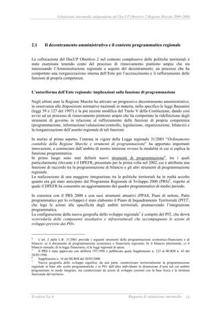 Valutazione intermedia indipendente del DocUP Obiettivo 2 Regione Marche 2000-2006
Ecosfera S.p.A Rapporto di valutazione intermedia 18
2.1 Il decentramento amministrativo e il contesto programmatico regionale
La collocazione del DocUP Obiettivo 2 nel contesto complessivo delle politiche territoriali è
stata esaminata tenendo conto del processo di rinnovamento piuttosto ampio che sta
interessando l’Amministrazione regionale a seguito del decentramento; un processo che ha
comportato una riorganizzazione interna dell’Ente per l’accrescimento e il rafforzamento delle
funzioni di propria competenza.
L’autoriforma dell’Ente regionale: implicazioni sulla funzione di programmazione
Negli ultimi anni la Regione Marche ha attivato un progressivo decentramento amministrativo,
in osservanza alle disposizioni normative nazionali in materia, nello specifico le leggi Bassanini
(leggi 59 e 127 del 1997) e la più recente modifica del Titolo V della Costituzione, dando così
avvio ad un processo di rinnovamento piuttosto ampio che ha comportato la ridefinizione degli
strumenti di governo in relazione al rafforzamento delle funzioni di propria competenza
(programmazione, informazione/valutazione/controllo, legislazione, organizzazione, bilancio) e
la riorganizzazione dell’assetto regionale di tali funzioni.
In merito al primo aspetto, l’entrata in vigore della Legge regionale 31/2001 “Ordinamento
contabile della Regione Marche e strumenti di programmazione” ha apportato importanti
innovazioni, a cominciare dall’ambito di nostro interesse ovvero la modalità in cui si esplica la
funzione programmatica.
In primo luogo sono stati definiti nuovi strumenti di programmazione4
, tra i quali
particolarmente rilevante è il DPEFR, presentato per la prima volta nel 2002, cui è attribuita una
funzione di raccordo tra la programmazione di bilancio e gli altri strumenti di programmazione
regionale.
La realizzazione di una maggiore integrazione tra le politiche territoriali ha in realtà accolto
quanto era già stato anticipato dal Programma Regionale di Sviluppo 2000 (PRS)5
, rispetto al
quale il DPEFR ha consentito un aggiornamento del quadro programmatico di medio periodo.
In coerenza con il PRS 2000 e con suoi strumenti attuativi (PPAS, Piani di settore, Patto
programmatico per lo sviluppo) è stato elaborato il Piano di Inquadramento Territoriale (PIT)6
,
che lega le azioni alle specificità degli ambiti territoriali, promuovendo l’integrazione
programmatica.
La configurazione della nuova geografia dello sviluppo regionale7
è compito del PIT, che dovrà
«corredarla delle componenti insediative e infrastrutturali che accompagnano le azioni di
sviluppo previste dai PO».
4
L’art. 2 della L.R. 31/2001 prevede i seguenti strumenti della programmazione economico-finanziaria e di
bilancio: a) il documento di programmazione economica e finanziaria regionale; b) il bilancio pluriennale; c) il
bilancio annuale; d) la legge finanziaria; e) le leggi regionali di spesa.
5
Il PRS è stato approvato con delibera 197/1998 e pubblicato quale Supplemento n. 123 al BURM n. 43 del
28/05/1998.
6
Supplemento n. 16 del BURM del 30/03/2000.
7
Nuova geografia dello sviluppo significa, da una parte, caratterizzare territorialmente la programmazione
regionale in base alle scelte programmatiche e ai PO; dall’altra individuare la dimensione d’area nel cui ambito
programmare in modo integrato, ma caratterizzato da azioni di sviluppo coerenti con la base fisica e la struttura
funzionale del territorio.
 