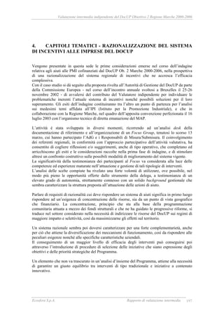 Valutazione intermedia indipendente del DocUP Obiettivo 2 Regione Marche 2000-2006
Ecosfera S.p.A. Rapporto di valutazione intermedia 197
4. CAPITOLI TEMATICI - RAZIONALIZZAZIONE DEL SISTEMA
DI INCENTIVI ALLE IMPRESE DEL DOCUP
Vengono presentate in questa sede le prime considerazioni emerse nel corso dell’indagine
relativa agli aiuti alle PMI cofinanziati dal DocUP Ob. 2 Marche 2000-2006, nella prospettiva
di una razionalizzazione del sistema regionale di incentivi che ne accresca l’efficacia
complessiva.
Con il caso studio si dà seguito alla proposta rivolta all’Autorità di Gestione del DocUP da parte
della Commissione Europea - nel corso dell’incontro annuale svoltosi a Bruxelles il 25-26
novembre 2002 - di avvalersi del contributo del Valutatore indipendente per individuare le
problematiche inerenti l’attuale sistema di incentivi nonché possibili soluzioni per il loro
superamento. Gli esiti dell’indagine costituiranno tra l’altro un punto di partenza per l’analisi
sui medesimi temi affidata all’IPI (Istituto per la Promozione Industriale), e che in
collaborazione con la Regione Marche, nel quadro dell’apposita convenzione perfezionata il 16
luglio 2003 con l’organismo tecnico di diretta emanazione del MAP.
L’attività è stata sviluppata in diversi momenti, ricorrendo ad un’analisi desk della
documentazione di riferimento e all’organizzazione di un Focus Group, tenutosi lo scorso 13
marzo, cui hanno partecipato l’AdG e i Responsabili di Misura/Submisura. Il coinvolgimento
dei referenti regionali, in conformità con l’approccio partecipativo dell’attività valutativa, ha
consentito di cogliere riflessioni e/o suggerimenti, anche di tipo operativo, che completano ed
arricchiscono gli esiti e le considerazioni raccolte nella prima fase di indagine, e di stimolare
altresì un confronto costruttivo sulle possibili modalità di miglioramento del sistema vigente.
La significatività della testimonianza dei partecipanti al Focus va considerata alla luce delle
competenze ed esperienze maturate nell’attuazione e gestione di tali tipologie di interventi.
L’analisi delle scelte compiute ha rivelato una forte volontà di utilizzare, ove possibile, nel
modo più pieno le opportunità offerte dallo strumento della delega, a testimonianza di un
elevato grado di autonomia, strettamente connesso con un solido background gestionale che
sembra caratterizzare la struttura preposta all’attuazione delle azioni di aiuto.
Parlare di requisiti di razionalità cui deve rispondere un sistema di aiuti significa in primo luogo
rispondere ad un’esigenza di concentrazione delle risorse, sia da un punto di vista geografico
che finanziario. La concentrazione, principio che sta alla base della programmazione
comunitaria attuata a mezzo dei fondi strutturali e che ne ha guidato le progressive riforme, si
traduce nel settore considerato nella necessità di indirizzare le risorse del DocUP sui regimi di
maggiore impatto e selettività, così da massimizzarne gli effetti sul territorio.
Un sistema razionale sembra poi doversi caratterizzare per una forte complementarietà, anche
per ciò che attiene la diversificazione dei meccanismi di funzionamento, così da rispondere alle
peculiari esigenze nonché alle specifiche caratteristiche aziendali.
Il conseguimento di un maggior livello di efficacia degli interventi può conseguirsi poi
attraverso l’introduzione di procedure di selezione delle iniziative che siano espressione degli
obiettivi e delle priorità strategiche del Programma.
Un elemento che non va trascurato in un’analisi d’insieme del Programma, attiene alla necessità
di garantire un giusto equilibrio tra interventi di tipo tradizionale e iniziative a contenuto
innovativo.
 