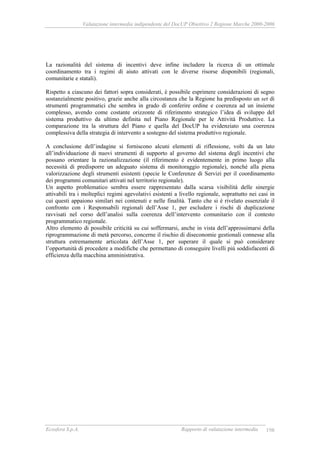 Valutazione intermedia indipendente del DocUP Obiettivo 2 Regione Marche 2000-2006
Ecosfera S.p.A. Rapporto di valutazione intermedia 198
La razionalità del sistema di incentivi deve infine includere la ricerca di un ottimale
coordinamento tra i regimi di aiuto attivati con le diverse risorse disponibili (regionali,
comunitarie e statali).
Rispetto a ciascuno dei fattori sopra considerati, è possibile esprimere considerazioni di segno
sostanzialmente positivo, grazie anche alla circostanza che la Regione ha predisposto un set di
strumenti programmatici che sembra in grado di conferire ordine e coerenza ad un insieme
complesso, avendo come costante orizzonte di riferimento strategico l’idea di sviluppo del
sistema produttivo da ultimo definita nel Piano Regionale per le Attività Produttive. La
comparazione tra la struttura del Piano e quella del DocUP ha evidenziato una coerenza
complessiva della strategia di intervento a sostegno del sistema produttivo regionale.
A conclusione dell’indagine si forniscono alcuni elementi di riflessione, volti da un lato
all’individuazione di nuovi strumenti di supporto al governo del sistema degli incentivi che
possano orientare la razionalizzazione (il riferimento è evidentemente in primo luogo alla
necessità di predisporre un adeguato sistema di monitoraggio regionale), nonché alla piena
valorizzazione degli strumenti esistenti (specie le Conferenze di Servizi per il coordinamento
dei programmi comunitari attivati nel territorio regionale).
Un aspetto problematico sembra essere rappresentato dalla scarsa visibilità delle sinergie
attivabili tra i molteplici regimi agevolativi esistenti a livello regionale, soprattutto nei casi in
cui questi appaiono similari nei contenuti e nelle finalità. Tanto che si è rivelato essenziale il
confronto con i Responsabili regionali dell’Asse 1, per escludere i rischi di duplicazione
ravvisati nel corso dell’analisi sulla coerenza dell’intervento comunitario con il contesto
programmatico regionale.
Altro elemento di possibile criticità su cui soffermarsi, anche in vista dell’approssimarsi della
riprogrammazione di metà percorso, concerne il rischio di diseconomie gestionali connesse alla
struttura estremamente articolata dell’Asse 1, per superare il quale si può considerare
l’opportunità di procedere a modifiche che permettano di conseguire livelli più soddisfacenti di
efficienza della macchina amministrativa.
 