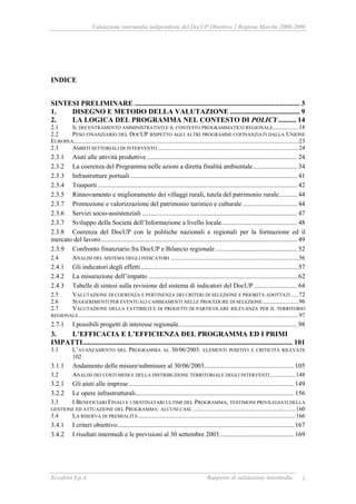 Valutazione intermedia indipendente del DocUP Obiettivo 2 Regione Marche 2000-2006
Ecosfera S.p.A Rapporto di valutazione intermedia 1
INDICE
SINTESI PRELIMINARE ............................................................................................ 3
1. DISEGNO E METODO DELLA VALUTAZIONE ....................................... 9
2. LA LOGICA DEL PROGRAMMA NEL CONTESTO DI POLICY.......... 14
2.1 IL DECENTRAMENTO AMMINISTRATIVO E IL CONTESTO PROGRAMMATICO REGIONALE.................18
2.2 PESO FINANZIARIO DEL DOCUP RISPETTO AGLI ALTRI PROGRAMMI COFINANZIATI DALLA UNIONE
EUROPEA.....................................................................................................................................................23
2.3 AMBITI SETTORIALI DI INTERVENTO .............................................................................................24
2.3.1 Aiuti alle attività produttive ........................................................................................... 24
2.3.2 La coerenza del Programma nelle azioni a diretta finalità ambientale........................... 34
2.3.3 Infrastrutture portuali ..................................................................................................... 41
2.3.4 Trasporti......................................................................................................................... 42
2.3.5 Rinnovamento e miglioramento dei villaggi rurali, tutela del patrimonio rurale........... 44
2.3.7 Promozione e valorizzazione del patrimonio turistico e culturale ................................. 44
2.3.6 Servizi socio-assistenziali .............................................................................................. 47
2.3.7 Sviluppo della Società dell’Informazione a livello locale.............................................. 48
2.3.8 Coerenza del DocUP con le politiche nazionali e regionali per la formazione ed il
mercato del lavoro....................................................................................................................... 49
2.3.9 Confronto finanziario fra DocUP e Bilancio regionale.................................................. 52
2.4 ANALISI DEL SISTEMA DEGLI INDICATORI .....................................................................................56
2.4.1 Gli indicatori degli effetti............................................................................................... 57
2.4.2 La misurazione dell’impatto .......................................................................................... 62
2.4.3 Tabelle di sintesi sulla revisione del sistema di indicatori del DocUP .......................... 64
2.5 VALUTAZIONE DI COERENZA E PERTINENZA DEI CRITERI DI SELEZIONE E PRIORITÀ ADOTTATI .....72
2.6 SUGGERIMENTI PER EVENTUALI CAMBIAMENTI NELLE PROCEDURE DI SELEZIONE........................96
2.7 VALUTAZIONE DELLA FATTIBILITÀ DI PROGETTI DI PARTICOLARE RILEVANZA PER IL TERRITORIO
REGIONALE..................................................................................................................................................97
2.7.1 I possibili progetti di interesse regionale........................................................................ 98
3. L’EFFICACIA E L’EFFICIENZA DEL PROGRAMMA ED I PRIMI
IMPATTI..................................................................................................................... 101
3.1 L’AVANZAMENTO DEL PROGRAMMA AL 30/06/2003: ELEMENTI POSITIVI E CRITICITÀ RILEVATE
102
3.1.1 Andamento delle misure/submisure al 30/06/2003...................................................... 105
3.2 ANALISI DEI COSTI MEDI E DELLA DISTRIBUZIONE TERRITORIALE DEGLI INTERVENTI.................148
3.2.1 Gli aiuti alle imprese .................................................................................................... 149
3.2.2 Le opere infrastrutturali................................................................................................ 156
3.3 I BENEFICIARI FINALI E I DESTINATARI ULTIMI DEL PROGRAMMA, TESTIMONI PRIVILEGIATI DELLA
GESTIONE ED ATTUAZIONE DEL PROGRAMMA: ALCUNI CASI.....................................................................160
3.4 LA RISERVA DI PREMIALITÀ ........................................................................................................166
3.4.1 I criteri obiettivo........................................................................................................... 167
3.4.2 I risultati intermedi e le previsioni al 30 settembre 2003............................................. 169
 